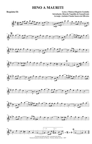 &
#
4
2 .œ œ .œ œ .œ œ .œ œ œ œ œ ˙
œ œ œ œ œ œ
3
3
œ œ
J
œ
‰
.œ œ
J
œ
‰ .œ œ
&
#9 %œ œ œ .œ œ ˙ œ œ œ œ œ œ œ ˙ œ .œ œ
œ œ œ ≈œ .œ œ œ œ
&
#20
œ .œ œ œ œ œ œ ˙ œ .œ œ œ œ œ .œ œ ˙ œ .œ œ œ#
œ œ œ
&
# ..
31
˙ œ .œb œn œ œ œ œ œ œ œ œ œ œ#
ﬁ
œ œ ˙ œ .œ œ œ œ
&
#42
œ .œ œ ˙ œ œ œ œ œ œ œ ˙ œ .œ œ
œ œ œ ≈œ .œ œ œ œ œ .œ œ
&
#53
œ œ œ œ ˙
J
œ ‰ .œ œ œ œ œ .œ œ ˙ œ œ œ œ œ œ œ ˙
&
#64
œ .œ œ
œ œ œ ≈œ .œ œ œ œ œ .œ œ œ œ œ œ ˙ œ .œ œ œ œ
&
#74
œ .œ œ ˙ œ .œ œ œ#
œ œ œ ˙ œ .œb œn œ œ œ œ œ œ
&
# ..
84
œ œ œ œ# œ œ ˙
1, 2.
œ .œ œ
3.
Ao &% ﬁœ .œ œ ﬁ
˙ œ Œ
Governo do Estado do Ceará - Secretaria da Cultura
Sistema Estadual de Bandas de Música - Partitura editada em Dez. / 2007
HINO A MAURITI
Letra e Música:Olegário Custódio
Introdução: Ricardo Napolião de Sousa(Ezaú)
Arranjo :Antônio Cleudo Soares de Oliveira
Requinta Eb
 