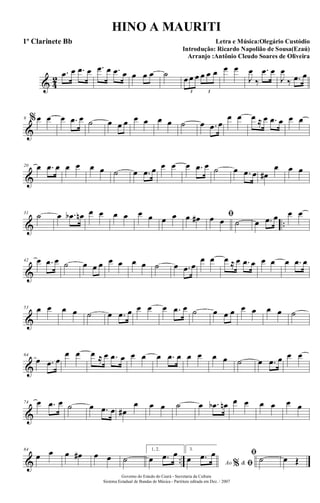 & 4
2
.œ œ .œ œ .œ œ .œ œ œ œ œ ˙ œ œ œ œ œ œ
3 3
œ œ
J
œ
‰
.œ œ
J
œ
‰ .œ œ
&
9 %œ œ œ .œ œ ˙ œ œ œ œ œ œ œ ˙ œ .œ œ
œ œ œ ≈ œ .œ œ œ œ
&
20 œ .œ œ œ œ œ œ ˙ œ .œ œ œ œ œ .œ œ ˙ œ .œ œ œ#
œ œ œ
& ..
31
˙ œ .œb œn œ œ œ œ œ œ œ œ œ œ# ﬁœ œ ˙ œ .œ œ œ œ
&
42 œ .œ œ ˙ œ œ œ œ œ œ œ ˙ œ .œ œ
œ œ œ ≈ œ .œ œ œ œ œ .œ œ
&
53 œ œ œ œ ˙ œ .œ œ œ œ œ .œ œ ˙ œ œ œ œ œ œ œ ˙
&
64
œ .œ œ
œ œ œ ≈ œ .œ œ œ œ œ .œ œ œ œ œ œ ˙ œ .œ œ œ œ
&
74 œ .œ œ ˙ œ .œ œ œ#
œ œ œ ˙ œ .œb œn œ œ œ œ œ œ
& ..
84
œ œ œ œ# œ œ ˙
1, 2.
œ .œ œ 3.
Ao &% ﬁœ .œ œ ﬁ
˙ œ Œ
Governo do Estado do Ceará - Secretaria da Cultura
Sistema Estadual de Bandas de Música - Partitura editada em Dez. / 2007
HINO A MAURITI
Letra e Música:Olegário Custódio
Introdução: Ricardo Napolião de Sousa(Ezaú)
Arranjo :Antônio Cleudo Soares de Oliveira
1º Clarinete Bb
 