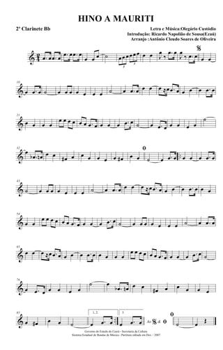 & 4
2 .œ œ .œ œ .œ œ .œ œ
œ œ œ ˙ œœ œœœœ
3
3
œ œ J
œ
‰
.œ œ
J
œ
‰ .œ œ
%
œ œ
&
10
œ .œ œ ˙ œ œ œ œ œ œ œ ˙ œ .œ œ œ œ œ ≈œ .œ œ œ œ œ .œ œ
&
21
œ œ œ œ
œ œ œ œ œ œ .œ œ œ œ œ .œ œ ˙ œ .œ œ œ œ œ œ
˙
& ..
32
œ
.œb œn œ œ œ# œ œ œ œ œ œ œ#
ﬁ
œ œ ˙ œ .œ œ œ œ œ .œ œ
&
43
˙ œ œ œ œ œ œ œ ˙ œ .œ œ œ œ œ ≈œ .œ œ œ œ œ .œ œ œ œ
&
54
œ œ
œ œ œ œ œ œ .œ œ œ œ œ .œ œ ˙ œ œ œ œ œ œ œ ˙ œ .œ œ
&
65
œ œ œ ≈œ .œ œ œ œ œ .œ œ œ œ œ œ
œ œ œ œ œ œ .œ œ œ œ œ .œ œ ˙
&
76
œ .œ œ œ œ œ œ
˙ œ
.œb œn œ œ
œ# œ œ œ œ œ
& ..
85
œ œ# œ œ ˙
1, 2.
œ .œ œ
3.
Ao &% ﬁœ .œ œ
ﬁ
˙ œ Œ
Governo do Estado do Ceará - Secretaria da Cultura
Sistema Estadual de Bandas de Música - Partitura editada em Dez. / 2007
HINO A MAURITI
Letra e Música:Olegário Custódio
Introdução: Ricardo Napolião de Sousa(Ezaú)
Arranjo :Antônio Cleudo Soares de Oliveira
2º Clarinete Bb
 
