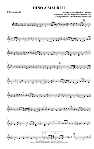 & 4
2
.œ œ .œ œ .œ# œ .œ œ œ œ œ ˙ œœ œœœœ
3
3
œ œ J
œ ‰ .œ œ
J
œ ‰ .œ œ
%
œ œ
&
10
œ .œ œ ˙ œ
j
œ
‰
œ œ œ# œ ˙ œ .œ œ œ œ œ ≈œ .œ œ œ œ œ .œ œ
&
21
œ œ œ œ
œ œ œ œ œ œ .œ œ œ œ œ .œ œ ˙ œ .œ œ œ# œ œ# œ
˙
& ..
32
œ ‰. ≈ œ œ œ œ# œ œ œ œ œ œ
ﬁ
œ œ ˙ œ .œ œ œ œ œ .œ œ
&
43
˙ œ
j
œ ‰ œ œ œ# œ ˙ œ .œ œ œ œ œ ≈œ .œ œ œ œ œ .œ œ œ œ
&
54
œ œ
œ œ œ œ œ œ .œ œ œ œ œ .œ œ ˙ œ
j
œ ‰ œ œ œ# œ ˙ œ .œ œ
&
65
œ œ œ ≈ œ .œ œ œ œ œ .œ œ œ œ œ œ
œ œ œ œ œ œ .œ œ œ œ
&
74
œ .œ œ ˙ œ .œ œ œ# œ œ# œ
˙ œ .œb œn œ œ œ œ# œ œ
& ..
84
œ œ œ œ œ œ ˙
1, 2.
œ .œ œ
3.
Ao &% ﬁœ .œ œ
ﬁ
˙ œ
Œ
Governo do Estado do Ceará - Secretaria da Cultura
Sistema Estadual de Bandas de Música - Partitura editada em Dez. / 2007
HINO A MAURITI
Letra e Música:Olegário Custódio
Introdução: Ricardo Napolião de Sousa(Ezaú)
Arranjo :Antônio Cleudo Soares de Oliveira
3º Clarinete Bb
 