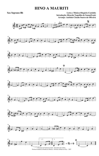 & 4
2 .œ œ .œ œ .œ œ .œ œ œ œ œ ˙ œ œœœœœ
3
3
œ œ
J
œ ‰ .œ œ
J
œ ‰ .œ œ
%
œ œ
&
10
œ .œ œ ˙ œ œ œ œ œ œ œ ˙ œ .œ œ
œ œ œ ≈œ .œ œ œ œ œ .œ œ
&
21
œ œ œ œ ˙ œ .œ œ œ œ œ .œ œ ˙ œ .œ œ œ#
œ œ œ ˙
& ..
32
œ .œb œn œ œ œ œ œ œ œ œ œ œ#
ﬁœ œ
˙ œ .œ œ œ œ œ .œ œ
&
43
˙ œ œ œ œ œ œ œ ˙ œ .œ œ
œ œ œ ≈œ .œ œ œ œ œ .œ œ œ œ
&
54
œ œ ˙
j
œ ‰ .œ œ œ œ œ .œ œ ˙ œ œ œ œ œ œ œ ˙ œ .œ œ
œ œ
&
66
œ ≈œ .œ œ œ œ œ .œ œ œ œ œ œ ˙ œ .œ œ œ œ œ .œ œ ˙
&
76
œ .œ œ œ#
œ œ œ ˙ œ .œb œn œ œ œ œ œ œ œ œ
& ..
85
œ œ#
œ œ
˙
1, 2.
œ .œ œ
3.
Ao &% ﬁœ .œ œ
ﬁ
˙ œ
Œ
Governo do Estado do Ceará - Secretaria da Cultura
Sistema Estadual de Bandas de Música - Partitura editada em Dez. / 2007
HINO A MAURITI
Letra e Música:Olegário Custódio
Introdução: Ricardo Napolião de Sousa(Ezaú)
Arranjo :Antônio Cleudo Soares de Oliveira
Sax Soprano Bb
 