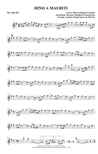 &
#
4
2 .œ œ .œ œ .œ œ .œ œ œ œ œ ˙
œ œ œ œ œ œ
3
3
œ œ
J
œ
‰
.œ œ
J
œ
‰ .œ œ
&
#9 %œ œ œ .œ œ ˙ œ œ œ œ œ œ œ ˙ œ .œ œ
œ œ œ ≈œ .œ œ œ œ
&
#20
œ .œ œ œ œ œ œ ˙ œ .œ œ œ œ œ .œ œ ˙ œ .œ œ œ#
œ œ œ
&
# ..
31
˙ œ .œb œn œ œ œ œ œ œ œ œ œ œ#
ﬁœ œ
˙ œ .œ œ œ œ
&
#42
œ .œ œ ˙ œ œ œ œ œ œ œ ˙ œ .œ œ
œ œ œ ≈œ .œ œ œ œ œ .œ œ
&
#53
œ œ œ œ ˙
J
œ ‰ .œ œ œ œ œ .œ œ ˙ œ œ œ œ œ œ œ ˙
&
#64
œ .œ œ
œ œ œ ≈œ .œ œ œ œ œ .œ œ œ œ œ œ ˙ œ .œ œ œ œ
&
#74
œ .œ œ ˙ œ .œ œ œ#
œ œ œ ˙ œ .œb œn œ œ œ œ œ œ œ œ
&
# ..
85
œ œ#
œ œ
˙
1, 2.
œ .œ œ
3.
Ao &% ﬁœ .œ œ ﬁ
˙ œ Œ
Governo do Estado do Ceará - Secretaria da Cultura
Sistema Estadual de Bandas de Música - Partitura editada em Dez. / 2007
HINO A MAURITI
Letra e Música:Olegário Custódio
Introdução: Ricardo Napolião de Sousa(Ezaú)
Arranjo :Antônio Cleudo Soares de Oliveira
Sax Alto Eb
 