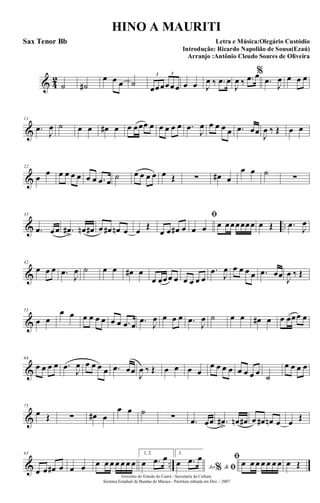 & 4
2
˙ ˙#
œ œ œ ˙ œœœœœœ
3 3
œ œ J
œ ‰ .œ œ
J
œ ‰ .œ œ%
.œ
J
œ œ œ œ
&
11
.œ
J
œ ˙ œ œ œ# œ œ œœœ œ œ œ œ œ .œ
J
œ œ œ œ œ .œ œœ J
œ ‰ Œ œ œ
&
22
œ
œ œ œ œ œ œ œ .œ œ
˙ œ œ œ œ œ Œ ∑ œ# œ
œ œ ˙
∑
& ..
33
.œ œœ .œ#
>
œn œ# œ œ# œn œ œ Œ
œ œ œ# œ
ﬁ
œ œ œ œœœœœœ œ Œ .œ J
œ
&
42
œ œ œ .œ
J
œ ˙ œ œ œ# œ
œ œœœ œ œ œ œ œ
.œ
J
œ œ œ œ œ .œ œœ
J
œ ‰ Œ
&
53
œ œ
œ œ œ œ œ œ œ œ .œ œ .œ
J
œ œ œ œ .œ
J
œ ˙ œ œ œ# œ œ œœœ œ
&
64
œ œ œ œ .œ
J
œ œ œ œ œ .œ œœ J
œ ‰ Œ œ œ œ œ
œ œ œ œ œ œ œ œ ˙
œ œ œ œ
&
75
œ Œ ∑ œ# œ
œ œ ˙
∑ .œ œœ .œ#
>
œn œ# œ œ# œn œ œ Œ
& ..
85
œ œ œ# œ œ œ œ œ œ œ œ œ œ
1, 2.
œ .œ œ 3.
Ao &% ﬁœ .œ œ ﬁ
œ œ œ œ œ œ œ œ Œ
Governo do Estado do Ceará - Secretaria da Cultura
Sistema Estadual de Bandas de Música - Partitura editada em Dez. / 2007
HINO A MAURITI
Letra e Música:Olegário Custódio
Introdução: Ricardo Napolião de Sousa(Ezaú)
Arranjo :Antônio Cleudo Soares de Oliveira
Sax Tenor Bb
 