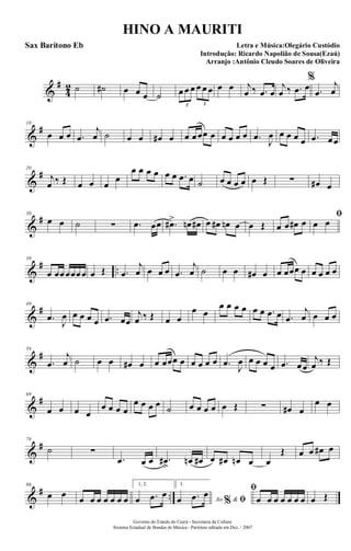 &
#
4
2 ˙ ˙# œ œ œ ˙ œ œ œ œ œ œ
3 3
œ œ j
œ ‰ .œ œ
j
œ ‰ .œ œ
%
.œ
j
œ
&
#10
œ œ œ .œ
j
œ ˙ œ œ œ# œ œ œœœ œ œ œ œ œ .œ
J
œ œ œ œ œ .œ œœ
&
#20
j
œ ‰ Œ œ œ œ
œ
œ œ œ œ œ œ .œ œ ˙ œ œ œ œ œ Œ ∑ œ# œ
&
#30
œ œ ˙ ∑ .œ œœ .œ#> œn œ# œ œ# œn œ œ Œ œ œ œ# œ
ﬁ
œ œ
&
# ..
39
œ œœœœœœ œ Œ .œ
j
œ œ œ œ .œ
j
œ ˙ œ œ œ# œ œ œœœ œ œ œ œ œ
&
#49
.œ
J
œ œ œ œ œ .œ œœ
j
œ ‰ Œ œ œ
œ œ
œ œ œ œ œ œ .œ œ .œ
j
œ œ œ œ
&
#59
.œ
j
œ ˙ œ œ œ# œ œ œœœ œ œ œ œ œ .œ J
œ œ œ œ œ .œ œœ
j
œ ‰ Œ
&
#69
œ œ œ œ
œ œ œ œ
œ œ œ œ ˙ œ œ œ œ œ Œ ∑ œ# œ
œ œ
&
#79
˙ ∑
.œ œ œ .œ#
>
œn œ# œ œ# œn œ œ
Œ œ œ œ# œ
&
# ..
86
œ œ œ œ œ œ œ œ œ
1, 2.
œ .œ œ
3.
Ao &% ﬁœ .œ œ ﬁ
œ œ œ œ œ œ œ œ Œ
Governo do Estado do Ceará - Secretaria da Cultura
Sistema Estadual de Bandas de Música - Partitura editada em Dez. / 2007
HINO A MAURITI
Letra e Música:Olegário Custódio
Introdução: Ricardo Napolião de Sousa(Ezaú)
Arranjo :Antônio Cleudo Soares de Oliveira
Sax Barítono Eb
 