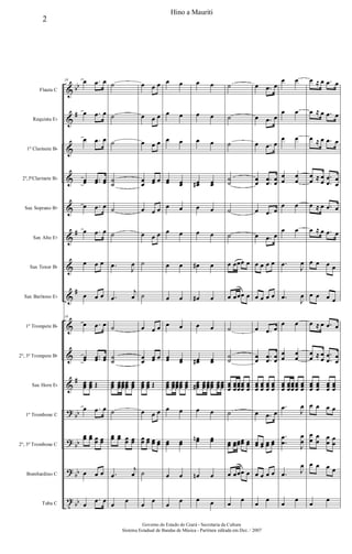 &
&
&
&
&
&
&
&
&
&
&
?
?
?
t
bb
#
#
#
#
bb
bb
bb
bb
Flauta C
Requinta Eb
1º Clarinete Bb
2º,3ºClarinete Bb
Sax Soprano Bb
Sax Alto Eb
Sax Tenor Bb
Sax Barítono Eb
1º Trompete Bb
2º, 3º Trompete Bb
Sax Horn Eb
1º Trombone C
2º, 3º Trombone C
Bombardino C
Tuba C
10 œ .œ œ
œ .œ œ
œ .œ œ
œœ ..œœ œœ
œ .œ œ
œ .œ œ
œ œ œ
œ œ œ
10
œ .œ œ
œœ ..œœ œœ
œœœ
œœœ Œ
œ .œ œ
œœ œœ œœ œœ
œ œ œ
œ
.œ œ
˙
˙
˙
˙
˙
˙
˙
.œ
J
œ
.œ
j
œ
˙
˙
˙
œœœ œœœ
œœœ
œœœ
œœœ
˙
œœ œœ œœ œœ
.œ
j
œ
œ
œ
œ œ œ
œ œ œ
œ œ œ
œ
œ
œœ œ
œ œ œ
œ œ œ
˙
˙
œ œ œ
œ
œ
œœ œ
œœœ
œœœ Œ
œ œ œ
œœ œœ œœ œœ
˙
œ
œ
œ œ
œ œ
œ œ
œœ œœ
œ œ
œ œ
œ œ
œ œ
œ œ
œœ œœ
œœœ œœœ
œœœ
œœœ
œœœ
œ œ
œœ œœ
œ œ
œ
œ
œ œ
œ œ
œ œ
œœ# œœ
œ œ
œ œ
œ# œ
œ# œ
œ œ
œœ# œœ
œœœ# œœœ
œœœ
œœœ
œœœ
œœœ
œ œ
œœn œœ
œn œ
œ œ
˙
˙
˙
˙
˙
˙
˙
œ œœœ œ
œ œœœ œ
˙
˙
˙
œœœ
œœœ
œœœ
œœœ
œœœ
˙
œœ œœœœœœ œœ
œ œœœ œ
œ
œ
œ .œ œ
œ .œ œ
œ .œ œ
œ
œ .
.
œ
œ
œ
œ
œ .œ œ
œ .œ œ
œ œ œ œ
œ œ œ œ
œ .œ œ
œ
œ
.
.
œ
œ
œ
œ
œœœ
œœœ
œœœ
œœœ
œ .œ œ
œœ œœ œœ œœ
œ œ œ œ
œ
œ
œ œ
œ œ
œ œ
œ
œ
œ
œ
œ œ
œ œ
.œ
J
œ
.œ
J
œ
œ œ
œ
œ
œ
œ
œœœ
œœœ
œœœ
œœœ
œœœ
.œ
J
œ
.
.
œ
œ
J
œ
œ
.œ J
œ
œ
œ
œ ≈ œ .œ œ
œ ≈ œ .œ œ
œ ≈ œ .œ œ
œ
œ ≈ œ
œ
.
.
œ
œ œ
œ
œ ≈ œ .œ œ
œ ≈ œ .œ œ
œ œ œ œ
œ œ œ œ
œ ≈ œ .œ œ
œ
œ ≈ œ
œ
.
.
œ
œ œ
œ
œœœ
œœœ
œœœ
œœœ
œ œ œ œ
œ
œ œ
œ œ
œ œ
œ
œ œ œ œ
œ
œ
2
Hino a Mauriti
Governo do Estado do Ceará - Secretaria da Cultura
Sistema Estadual de Bandas de Música - Partitura editada em Dez. / 2007
 