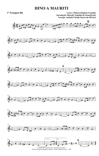 & 4
2 .œ œ .œ œ .œ œ .œ œ œ œ
œ ˙
œœ œœœœ
3
3
œ œ
J
œ
‰
.œ œ
J
œ
‰ .œ œ
%
œ œ
&
10
œ .œ œ ˙ œ œ œ œ œ œ œ ˙ œ .œ œ
œ œ œ ≈œ .œ œ œ œ œ .œ œ
&
21
œ œ œ œ ˙ œ .œ œ œ œ œ .œ œ ˙ œ .œ œ œ#
œ œ œ ˙
& ..
32
œ .œb œn œ œ œ œ œ œ œ œ œ œ#
ﬁ
œ œ ˙ œ .œ œ œ œ œ .œ œ
&
43
˙ œ œ œ œ œ œ œ ˙ œ .œ œ
œ œ œ ≈œ .œ œ œ œ œ .œ œ œ œ
&
54
œ œ ˙ œ .œ œ œ œ œ .œ œ ˙ œ œ œ œ œ œ œ ˙ œ .œ œ
œ œ
&
66
œ ≈œ .œ œ œ œ œ .œ œ œ œ œ œ ˙ œ .œ œ œ œ œ .œ œ
&
75
˙ œ .œ œ œ#
œ œ œ ˙ œ .œb œn œ œ œ œ œ œ
& ..
84
œ œ œ œ# œ œ ˙
1, 2.
œ .œ œ
3.
Ao &% ﬁœ .œ œ
ﬁ
˙ œ
Œ
Governo do Estado do Ceará - Secretaria da Cultura
Sistema Estadual de Bandas de Música - Partitura editada em Dez. / 2007
HINO A MAURITI
Letra e Música:Olegário Custódio
Introdução: Ricardo Napolião de Sousa(Ezaú)
Arranjo :Antônio Cleudo Soares de Oliveira
1º Trompete Bb
 