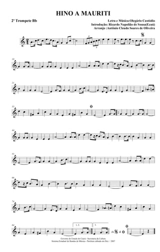 & 4
2 .œ œ .œ œ .œ œ .œ œ œ œ œ ˙
œœ œœœœ
3
3
œ œ
J
œ ‰ .œ œ
J
œ ‰ .œ œ
%
œ œ
&
10
œ .œ œ ˙ œ œ œ œ œ œ œ ˙ œ .œ œ œ œ œ ≈œ .œ œ œ œ œ .œ œ
&
21
œ œ œ œ ˙ œ .œ œ œ œ œ .œ œ ˙ œ .œ œ œ œ œ œ ˙ œ .œb œn
& ..
33
œ œ œ# œ œ œ œ œ œ œ#
ﬁ
œ œ ˙ œ .œ œ œ œ œ .œ œ ˙
&
44
œ œ œ œ œ œ œ ˙ œ .œ œ œ œ œ ≈œ .œ œ œ œ œ .œ œ œ œ œ œ
&
55
˙ œ .œ œ œ œ œ .œ œ ˙ œ œ œ œ œ œ œ ˙ œ .œ œ œ œ
&
66
œ ≈ œ .œ œ œ œ œ .œ œ œ œ œ œ ˙ œ .œ œ œ œ
&
74
œ .œ œ ˙ œ .œ œ œ œ œ œ ˙ œ .œb œn œ œ
œ# œ œ œ
& ..
84
œ œ œ œ# œ œ ˙
1, 2.
œ .œ œ
3.
Ao &% ﬁœ .œ œ
ﬁ
˙ œ Œ
Governo do Estado do Ceará - Secretaria da Cultura
Sistema Estadual de Bandas de Música - Partitura editada em Dez. / 2007
HINO A MAURITI
Letra e Música:Olegário Custódio
Introdução: Ricardo Napolião de Sousa(Ezaú)
Arranjo :Antônio Cleudo Soares de Oliveira
2º Trompete Bb
 