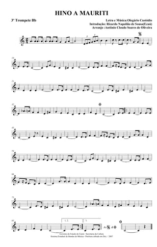 & 4
2 .œ œ .œ œ .œ œ .œ œ œ œ œ ˙ œœœ œœœ
3
3
œ œ
J
œ ‰ .œ œ
J
œ ‰ .œ œ
%
œ œ
&
10
œ .œ œ ˙ œ œ œ œ œ œ# œ ˙ œ .œ œ œ œ œ ≈œ .œ œ œ œ œ .œ œ
&
21
œ œ œ œ ˙ œ .œ œ œ œ œ .œ œ ˙ œ .œ œ œ# œ œ# œ ˙
& ..
32
œ .œb œn œ œ œ œ# œ œ œ œ œ œ
ﬁ
œ œ ˙ œ .œ œ œ œ œ .œ œ
&
43
˙ œ
j
œ ‰ œ œ œ# œ ˙ œ .œ œ œ œ œ ≈œ .œ œ œ œ œ .œ œ œ œ
&
54
œ œ ˙ œ .œ œ œ œ œ .œ œ ˙ œ œ œ œ œ œ# œ ˙ œ .œ œ œ œ
&
66
œ ≈ œ .œ œ œ œ œ .œ œ œ œ œ œ ˙ œ .œ œ œ œ œ .œ œ
&
75
˙ œ .œ œ œ# œ œ# œ ˙ œ .œb œn œ œ œ œ# œ œ œ œ
& ..
85
œ œ œ œ ˙
1, 2.
œ .œ œ
3.
Ao &% ﬁœ .œ œ
ﬁ
˙ œ
Œ
Governo do Estado do Ceará - Secretaria da Cultura
Sistema Estadual de Bandas de Música - Partitura editada em Dez. / 2007
HINO A MAURITI
Letra e Música:Olegário Custódio
Introdução: Ricardo Napolião de Sousa(Ezaú)
Arranjo :Antônio Cleudo Soares de Oliveira
3º Trompete Bb
 