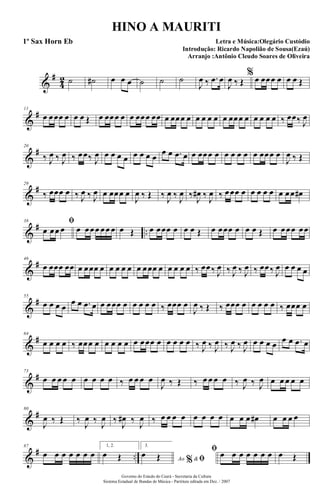 &
#
4
2 ˙ ˙# œ œ œ ˙ ˙ ˙
J
œ ‰ .œ œ
J
œ ‰ Œ
% œ œœœ œ œ œ Œ
&
#11
œ œœœ œ œ œ Œ œ œœœ œ œ œœœ œœ œ œœœ œ œ œ œ œ œ œœœ œ œ œ œ œ ‰ œœ‰ J
œ
&
#20
‰ J
œ ‰ J
œ ‰ œœ‰ J
œ œ œ œ œ œ œ œ œ
œ œ .œ œ œ œœœ œ œ œ œ œ œ œœœ œ
J
œ ‰ Œ
&
#29
‰ œœœ œ ‰ J
œ ‰ J
œ œ œœœ œ
J
œ ‰ Œ ‰ J
œ ‰ J
œ ‰ J
œ# ‰ J
œ ‰ œœœ œ œ œ œ œ œ œœ œ#
&
# ..
38 ﬁ
œ œœ œ œ œœœ œœ œ œ Œ œ œœœ œ œ œ Œ œ œœœ œ œ œ Œ œ œœœ œœ
&
#46
œ œœœ œœ œ œœœ œ œ œ œ œ œ œœœ œ œ œ œ œ ‰ œœ‰ J
œ ‰ J
œ ‰ J
œ ‰ œœ‰ J
œ œ œ œ œ
&
#55
œ œ œ œ
œ œ .œ œ œ œœœ œ œ œ œ œ ‰ œœœ œ
J
œ ‰ Œ ‰ œœœ œ œ œ œ œ ‰ œœœ œ
&
#64
œ œ œ œ ‰ œœœ œ œ œ œ œ œ œœœ œ œ œ œ œ ‰ J
œ ‰ J
œ ‰ J
œ ‰ J
œ œ œ œ œ œ œ .œ œ
&
#73
œ œ œ œ œ œ œ œ œ ‰ œ œ œ œ
J
œ ‰ Œ ‰ œ œ œ œ ‰ J
œ ‰ J
œ œ œ œ œ œ
&
#80
J
œ ‰ Œ ‰
J
œ ‰
J
œ ‰
J
œ# ‰
J
œ ‰ œ œ œ œ œ œ œ œ œ œ œ œ# œ œ œ œ
&
# ..
87
œ œ œ œ œ œ œ
1, 2.
œ Œ
3.
Ao &% ﬁ
œ Œ
ﬁ œ œ œ œ œ œ œ œ Œ
Governo do Estado do Ceará - Secretaria da Cultura
Sistema Estadual de Bandas de Música - Partitura editada em Dez. / 2007
HINO A MAURITI
Letra e Música:Olegário Custódio
Introdução: Ricardo Napolião de Sousa(Ezaú)
Arranjo :Antônio Cleudo Soares de Oliveira
1º Sax Horn Eb
 