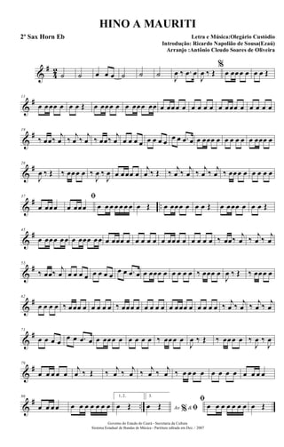 &
#
4
2
˙ ˙ œ œ œ ˙ ˙ ˙ J
œ ‰ .œ œ
J
œ ‰ Œ
%
œ œœœ œ œ œ Œ
&
#11
œ œœœ œ œ œ Œ œ œœœ œ œ œœœ œœ œ œœœ œ œ œ œ œ œ œœœ œ œ œ œ œ
&
#19
‰ œœ‰
j
œ ‰
j
œ ‰
j
œ ‰ œœ‰
j
œ œ œ œ œ œ œ œ œ
œ œ .œ œ œ œœœ œ œ œ œ œ œ œœœ œ
&
#28
J
œ ‰ Œ ‰ œœœ œ ‰
J
œ ‰
J
œ œ œœœ œ
j
œ ‰ Œ ‰
j
œ ‰
j
œ ‰
j
œ ‰
j
œ ‰ œœœ œ œ œ œ œ
&
# ..
37
œ œœœ
ﬁ
œ œœœ œ œ œ œ œ œ œ œ Œ œ œœœ œ œ œ Œ œ œœœ œ œ œ Œ
&
#45
œ œœœ œœ œ œœœ œœ œ œœœ œ œ œ œ œ œ œœœ œ œ œ œ œ ‰ œœ‰
j
œ ‰
j
œ ‰
j
œ
&
#53
‰ œœ‰
j
œ œ œ œ œ œ œ œ œ
œ œ .œ œ œ œœœ œ œ œ œ œ ‰ œœœ œ
J
œ ‰ Œ ‰ œœœ œ
&
#62
œ œ œ œ ‰ œœœ œ œ œ œ œ ‰ œœœ œ œ œ œ œ œ œœœ œ œ œ œ œ ‰ j
œ ‰ j
œ ‰ j
œ ‰ j
œ
&
#71
œ œ œ œ
œ œ .œ œ œ œœœ œ œ œ œ œ ‰ œœœ œ
J
œ ‰ Œ ‰ œœœ œ ‰
J
œ ‰
J
œ
&
#79
œ œ œ œ œ
j
œ ‰ Œ ‰ j
œ ‰ j
œ ‰ j
œ ‰ j
œ ‰ œ œ œ œ œ œ œ œ œ œ œ œ
&
# ..
86
œ œ œœ œ œ œ œ œ œ œ
1, 2.
œ Œ
3.
Ao &% ﬁœ Œ
ﬁ
œ œ œ œ œ œ œ œ Œ
Governo do Estado do Ceará - Secretaria da Cultura
Sistema Estadual de Bandas de Música - Partitura editada em Dez. / 2007
HINO A MAURITI
Letra e Música:Olegário Custódio
Introdução: Ricardo Napolião de Sousa(Ezaú)
Arranjo :Antônio Cleudo Soares de Oliveira
2º Sax Horn Eb
 