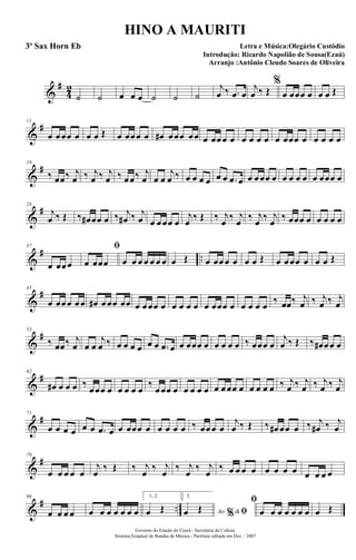 &
#
4
2
˙ ˙ œ œ œ ˙ ˙ ˙
j
œ ‰ .œ œ
j
œ ‰ Œ
%
œ œœœ œ œ œ Œ
&
#11
œ œœœ œ œ œ Œ œ œœœ œ œ# œœœ œœ œ œœœ œ œ œ œ œ œ œœœ œ œ œ œ œ
&
#19
‰ œœ‰ j
œ ‰ j
œ ‰ j
œ ‰ œœ‰ j
œ œ œ
j
œ ‰ œ œ œ œ œ œ .œ œ œ œœœ œ œ œ œ œ œ œœœ œ
&
#28
j
œ ‰ Œ ‰ œ# œœ œ ‰ j
œ# ‰ j
œ œ œœœ œ
j
œ ‰ Œ ‰ j
œ ‰ j
œ ‰ j
œ ‰ j
œ ‰ œœœ œ œ œ œ œ
&
# ..
37
œ œœœ
ﬁ
œ œœœ œ œ œ œ œ œ œ œ Œ œ œœœ œ œ œ Œ œ œœœ œ œ œ Œ
&
#45
œ œœœ œœ œ# œœœ œœ œ œœœ œ œ œ œ œ œ œœœ œ œ œ œ œ ‰ œœ‰ j
œ ‰ j
œ ‰ j
œ
&
#53
‰ œœ‰ j
œ œ œ
j
œ ‰ œ œ œ œ œ œ .œ œ œ œœœ œ œ œ œ œ ‰ œœœ œ
j
œ ‰ Œ ‰ œ# œœ œ
&
#62
œ# œ œ œ ‰
œœœ œ œ œ œ œ
‰
œœœ œ œ œ œ œ œ œœœ œ œ œ œ œ ‰ j
œ ‰ j
œ ‰ j
œ ‰ j
œ
&
#71
œ œ œ œ œ œ .œ œ œ œœœ œ œ œ œ œ ‰ œœœ œ
j
œ ‰ Œ ‰ œ# œœ œ ‰ j
œ# ‰ j
œ
&
#79
œ œ œ œ œ
j
œ
‰ Œ ‰ j
œ
‰ j
œ
‰ j
œ
‰ j
œ
‰ œ œ œ œ œ œ œ œ œ œ œ œ
&
# ..
86
œ œ œ œ œ œ œ œ œ œ œ
1, 2.
œ Œ
3.
Ao &% ﬁœ Œ
ﬁ
œ œ œ œ œ œ œ œ Œ
Governo do Estado do Ceará - Secretaria da Cultura
Sistema Estadual de Bandas de Música - Partitura editada em Dez. / 2007
HINO A MAURITI
Letra e Música:Olegário Custódio
Introdução: Ricardo Napolião de Sousa(Ezaú)
Arranjo :Antônio Cleudo Soares de Oliveira
3º Sax Horn Eb
 