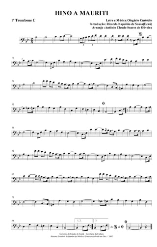 ?
bb 4
2 ˙ ˙ œ œ œ ˙ œ œ œ œ œ œ
3 3
œ œ
J
œ
‰
.œ œ
J
œ
‰ .œ œ
%œ œ
?
bb
10
œ .œ œ ˙ œ œ œ œ œ œ œ ˙ œ .œ œ
.œ J
œ œ œ œ œ œ œ œ œ
?
bb
21
˙ ˙ œ œ œ œ œ œ .œ œ œ œ œ .œ œ ˙ œ .œ œ œn
œ œ œ ˙
?
bb ..
32
œ .œb œn œ œ œ œ œ œ œ œ œ œn
ﬁ
œ œ ˙ œ .œ œ œ œ œ .œ œ
?
bb
43
˙ œ œ œ œ œ œ œ ˙ œ .œ œ
œ œ œ ≈œ .œ œ œ œ œ .œ œ œ œ
?
bb
54
œ œ
œ œ œ œ œ œ .œ œ œ œ œ .œ œ ˙ œ œ œ œ œ œ œ ˙ œ .œ œ
?
bb
65
œ œ œ ≈œ .œ œ œ œ œ .œ œ œ œ œ œ
œ œ œ œ œ œ .œ œ œ œ œ .œ œ
?
bb
75
˙ œ .œ œ œn
œ œ œ ˙ œ .œb œn œ œ œ œ œ œ
?
bb ..
84
œ œ œ œn œ œ ˙
1, 2.
œ .œ œ
3.
Ao &% ﬁœ .œ œ ﬁ
˙ œ Œ
Governo do Estado do Ceará - Secretaria da Cultura
Sistema Estadual de Bandas de Música - Partitura editada em Dez. / 2007
HINO A MAURITI
Letra e Música:Olegário Custódio
Introdução: Ricardo Napolião de Sousa(Ezaú)
Arranjo :Antônio Cleudo Soares de Oliveira
1º Trombone C
 