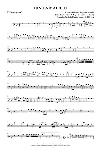 ?
bb 4
2 ˙ ˙ œ œ œ ˙ œ œ œ œ œ œ
3 3
œ œ J
œ
‰
.œ œ
J
œ
‰ Œ
% œ œ œ œ
? bb
10 œ œ œ œ œ œ œ œ œ œ œ œ œ œ œn œ œ œœœ œ œ œ œ œ
.œ
J
œ œ œ œ œ œ œ
?
bb
20
œ œ ˙ ˙ œ œ œ œ œ œ .œ œ ˙ Œ
.œ œ ˙ œ
Œ
˙ ˙ ˙
? bb
32
∑ .œ œœ .œn> œb œn œ œn œb œ œ Œ œ œ œn œ
ﬁœ œ œ œ œ œ œ œ œ
?
bb ..
40 œ
Œ
œ œ œ œ œ œ œ œ œ œ œ œ œ œ œ œ œ œ œn œ œ œœœ œ œ œ œ œ
? bb
49 .œ
J
œ œ œ œ œ œ œ œ œ ˙ ˙ œ œ œ œ œ œ .œ œ
œ œ œ œ œ œ œ œ
?
bb
59 œ œ œ œ œ œ œ œ œ œ œn œ
œ œœœ œ œ œ œ œ
.œ J
œ œ œ œ œ œ œ œ œ
? bb
69
˙ ˙ œ œ œ œ œ œ .œ œ
˙ œ .œ œ ˙ ˙ ˙n ˙
?
bb
79
˙ œ
Œ .œ œ œ .œn> œb œn œ œn œb œ œ Œ œ œ œn œ
? bb ..
86
œ œ œ œ œ œ œ œ œ 1, 2.œ
Œ
3.
Ao &% ﬁ
œ
Œ
ﬁ œ œ œ œ œ œ œ œ
Œ
Governo do Estado do Ceará - Secretaria da Cultura
Sistema Estadual de Bandas de Música - Partitura editada em Dez. / 2007
HINO A MAURITI
Letra e Música:Olegário Custódio
Introdução: Ricardo Napolião de Sousa(Ezaú)
Arranjo :Antônio Cleudo Soares de Oliveira
2º Trombone C
 