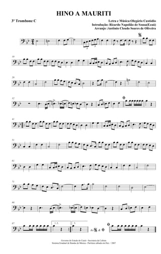 ?
bb 4
2 ˙ ˙n œ œ œ ˙
œœ œ œ œ œ
3
3
œ œ
J
œ ‰ .œ œ
J
œ ‰ Œ
% œ œ œ œ
? bb
10
œ œ œ œ œ œ œ œ œ œ œ œ œ œ œ œ œ œœœ œ œ œ œ œ .œ
J
œ œ œ œ œ œ œ
?
bb
20
œ œ ˙ ˙ œ œ œ œ œ œ .œ œ ˙ Œ
.œ œ ˙ œ Œ
˙n ˙ ˙
? bb
32
∑ .œ œœ .œn> œb œn œ œn œb œ œ Œ œ œ œn œ
ﬁ
œ œ œ œœœœœœ œ
Œ
?
bb ..
41
œ œ œ œ œ œ œ œ œ œ œ œ œ œ œ œ œ œ œ œ
œ œœœ œ œ œ œ œ .œ
J
œ œ œ œ œ
? bb
51
œ œ œ œ ˙ ˙ œ œ œ œ œ œ .œ œ
œ œ œ œ œ œ œ œ œ œ œ œ œ œ œ œ
?
bb
61
œ œ œ œ
œ œœœ œ œ œ œ œ .œ J
œ œ œ œ œ œ œ œ œ ˙ ˙
? bb
71
œ œ œ œ œ œ .œ œ ˙ œ .œ œ ˙ ˙ ˙ ˙ ˙
?
bb
80
œ Œ .œ œ œ .œn> œb œn œ œn œb œ œ Œ œ œ œn œ œ œ
? bb ..
87
œ œ œ œ œ œ œ 1, 2.
œ
Œ
3.
Ao &% ﬁ
œ
Œ
ﬁ œ œ œ œ œ œ œ œ
Œ
Governo do Estado do Ceará - Secretaria da Cultura
Sistema Estadual de Bandas de Música - Partitura editada em Dez. / 2007
HINO A MAURITI
Letra e Música:Olegário Custódio
Introdução: Ricardo Napolião de Sousa(Ezaú)
Arranjo :Antônio Cleudo Soares de Oliveira
3º Trombone C
 