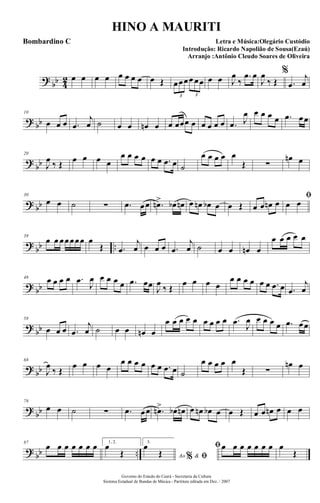 ?
bb 4
2 œ œ œ œ œ œ œ œ œ Œ œœœœ œœ
3 3
œ œ J
œ
‰
.œ œ
J
œ
‰ Œ
%
.œ
j
œ
? bb
10
œ œ œ .œ
j
œ ˙ œ œ œn œ œ œœœ œ œ œ œ œ .œ J
œ œ œ œ œ .œ œœ
?
bb
20
J
œ ‰ Œ œ œ œ œ
œ œ œ œ œ œ .œ œ ˙
œ œ œ œ œ
Œ ∑
œn œ
? bb
30
œ œ ˙ ∑ .œ œœ .œn> œb œn œ œn œb œ œ Œ œ œ œn œ
ﬁ
œ œ
?
bb ..
39
œ œ œœœœœ œ
Œ .œ
j
œ œ œ œ .œ
j
œ ˙ œ œ œn œ
œ œ œ œ œ
? bb
48 œ œ œ œ .œ
J
œ œ œ œ œ .œ œœ J
œ
‰ Œ
œ œ œ œ
œ œ œ œ œ œ .œ œ .œ
j
œ
?
bb
58
œ œ œ .œ
j
œ ˙ œ œ œn œ
œ œ œ œ œ œ œ œ œ .œ J
œ œ œ œ œ .œ œœ
? bb
68
J
œ
‰ Œ
œ œ œ œ
œ œ œ œ œ œ .œ œ ˙
œ œ œ œ œ
Œ ∑
œn œ
?
bb
78
œ œ ˙ ∑ .œ œœ .œn> œb œn œ œn œb œ œ Œ œ œ œn œ œ œ
? bb ..
87
œ œ œ œ œ œ œ 1, 2.
œ
Œ
3.
Ao &% ﬁ
œ
Œ
ﬁœ œ œ œ œ œ œ œ
Œ
Governo do Estado do Ceará - Secretaria da Cultura
Sistema Estadual de Bandas de Música - Partitura editada em Dez. / 2007
HINO A MAURITI
Letra e Música:Olegário Custódio
Introdução: Ricardo Napolião de Sousa(Ezaú)
Arranjo :Antônio Cleudo Soares de Oliveira
Bombardino C
 