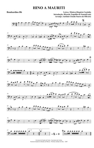 ?
4
2 œ œ œ œ œ œ œ œ œ Œ œ œ œ œ œ œ
3 3
œ œ J
œ
‰
.œ œ
J
œ
‰ Œ
%
.œ J
œ
?
10
œ œ œ .œ
J
œ ˙ œ œ œ# œ œ œœœ œ œ œ œ œ .œ J
œ œ œ œ œ .œ œœ
?
20
J
œ
‰ Œ
œ œ œ œ
œ œ œ œ œ œ .œ œ ˙
œ œ œ œ œ
Œ ∑
œ# œ
?
30
œ œ ˙ ∑ .œ œœ .œ#> œn œ# œ œ# œn œ œ Œ œ œ œ# œ ﬁ
œ œ
? ..
39
œ œ œ œ œ œ œ œ
Œ .œ J
œ œ œ œ .œ J
œ ˙ œ œ œ# œ
œ œ œ œ œ
?
48 œ œ œ œ .œ
J
œ œ œ œ œ .œ œœ
J
œ
‰ Œ
œ œ œ œ
œ œ œ œ œ œ .œ œ .œ
J
œ
?
58
œ œ œ .œ J
œ ˙ œ œ œ# œ
œ œ œ œ œ œ œ œ œ .œ
J
œ œ œ œ œ .œ œœ
?
68
J
œ
‰ Œ
œ œ œ œ
œ œ œ œ œ œ .œ œ ˙
œ œ œ œ œ
Œ ∑
œ# œ
?
78
œ œ ˙ ∑ .œ œœ .œ#> œn œ# œ œ# œn œ œ Œ œ œ œ# œ œ œ
? ..
87 œ œ œ œ œ œ œ 1, 2.
œ
Œ
3.
Ao &% ﬁ
œ
Œ
ﬁ œ œ œ œ œ œ œ œ
Œ
Governo do Estado do Ceará - Secretaria da Cultura
Sistema Estadual de Bandas de Música - Partitura editada em Dez. / 2007
HINO A MAURITI
Letra e Música:Olegário Custódio
Introdução: Ricardo Napolião de Sousa(Ezaú)
Arranjo :Antônio Cleudo Soares de Oliveira
Bombardino Bb
 