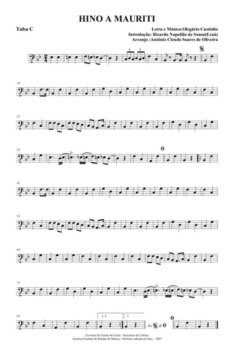 t
bb 4
2 œ œ œn œ œ œn œb œ œ Œ œœœœœœ
3 3
œ œ
j
œ ‰ .œ œ
j
œ ‰ Œ
%
œ
œ
t
bb
10
œ
.œ œ
œ
œ
œ
œ
œ
œ œ œ œ œ œ œ œ œ œ œ œ œ œ œ
t
bb
21
œ œ œ œ œ œ œ œ œ œ œ œ .œ œ œ
œ
œ
œ
œ
œ
œ
œ œ œ œ œ œ œ
t
bb ..
32
œ
œ .œ œœ .œn> œb œn œ œn œb œ œ Œ œ œ
ﬁ
œ
œ
œ
œ
œ Œ œ
œ
t
bb
42
œ
.œ œ
œ
œ
œ
œ
œ
œ œ œ œ
œ
œ
œ
œ
œ
œ
œ œ œ œ œ
t
bb
53
œ œ œ œ œ œ œ œ œ œ œ œ .œ œ œ
œ
œ
œ
œ
œ
œ
œ œ œ œ œ œ
œ
t
bb
64
œ
œ
œ
œ
œ
œ œ œ œ œ œ œ œ œ œ œ œ œ œ œ .œ œ œ
œ
œ
œ
t
bb
75
œ
œ
œ
œ œ œ œ œ œ
œ
œ
œ .œ œœ .œn> œb œn œ œn œb œ œ Œ
t
bb ..
85
œ œ œ
œ
œ
œ
1, 2.
œ Œ
3.
Ao &% ﬁœ Œ
ﬁ
œ
œ
œ Œ
Governo do Estado do Ceará - Secretaria da Cultura
Sistema Estadual de Bandas de Música - Partitura editada em Dez. / 2007
HINO A MAURITI
Letra e Música:Olegário Custódio
Introdução: Ricardo Napolião de Sousa(Ezaú)
Arranjo :Antônio Cleudo Soares de Oliveira
Tuba C
 
