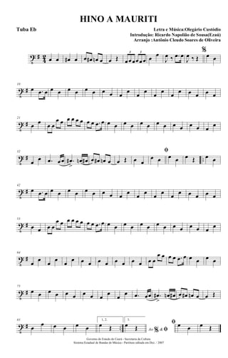 t #
4
2 œ œ œ# œ œ œ# œn œ œ Œ œœœœœœ
3 3
œ œ
J
œ ‰ .œ œ
J
œ ‰ Œ
%
œ œ
t #
10
œ .œ œ œ œ œ œ œ œ œ œ œ
œ
œ
œ
œ
œ
œ
œ œ œ œ œ
t #
21
œ œ œ œ
œ œ œ œ œ œ œ œ .œ œ œ œ œ œ œ œ œ œ œ œ œ œ œ
œ
t # ..
32
œ œ .œ œœ .œ#
>
œn œ# œ œ# œn œ œ Œ œ œ
ﬁ
œ œ œ œ œ Œ œ œ
t #
42
œ .œ œ œ œ œ œ œ œ œ œ œ œ œ œ œ œ œ œ œ œ œ œ
t #
53
œ œ œ œ
œ œ œ œ œ œ œ œ .œ œ œ œ œ œ œ œ œ œ œ œ œ œ œ œ
t #
64
œ
œ
œ
œ
œ
œ œ œ œ œ œ œ œ œ œ œ
œ œ œ œ .œ œ œ œ œ œ
t #
75
œ œ œ œ œ œ œ œ œ
œ
œ
œ .œ œœ .œ#
>
œn œ# œ œ# œn œ œ Œ
t # ..
85
œ
œ œ œ œ œ
1, 2.
œ Œ
3.
Ao &% ﬁ
œ Œ
ﬁ œ œ œ Œ
Governo do Estado do Ceará - Secretaria da Cultura
Sistema Estadual de Bandas de Música - Partitura editada em Dez. / 2007
HINO A MAURITI
Letra e Música:Olegário Custódio
Introdução: Ricardo Napolião de Sousa(Ezaú)
Arranjo :Antônio Cleudo Soares de Oliveira
Tuba Eb
 