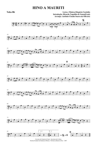 t
4
2 œ œ œ# œ œ œ# œn œ œ Œ œœœ œœœ
3 3
œ œ j
œ ‰ .œ œ
j
œ ‰ Œ
%
œ
œ
t
10
œ .œ œ œ œ œ œ œ œ œ œ œ œ œ œ œ œ œ œ œ œ œ œ
t
21
œ œ œ œ œ œ œ œ œ œ œ œ .œ œ œ œ œ œ œ œ œ œ œ œ œ œ œ œ
t ..
32
œ
œ .œ œœ .œ#> œn œ# œ œ# œn œ œ Œ œ œ
ﬁ
œ
œ
œ
œ
œ Œ œ
œ
t
42
œ .œ œ
œ
œ
œ
œ
œ
œ œ œ œ
œ
œ
œ
œ
œ
œ
œ œ œ œ œ
t
53
œ œ œ œ œ œ œ œ œ œ œ œ .œ œ œ
œ
œ
œ
œ
œ
œ
œ œ œ œ œ œ
œ
t
64
œ
œ
œ
œ
œ
œ œ œ œ œ œ œ œ œ œ œ œ œ œ œ .œ œ œ
œ
œ
œ
t
75
œ
œ
œ
œ œ œ œ œ œ
œ
œ
œ .œ œœ .œ#> œn œ# œ œ# œn œ œ Œ
t ..
85
œ œ œ
œ
œ
œ
1, 2.
œ Œ
3.
Ao &% ﬁœ Œ
ﬁ
œ
œ
œ Œ
Governo do Estado do Ceará - Secretaria da Cultura
Sistema Estadual de Bandas de Música - Partitura editada em Dez. / 2007
HINO A MAURITI
Letra e Música:Olegário Custódio
Introdução: Ricardo Napolião de Sousa(Ezaú)
Arranjo :Antônio Cleudo Soares de Oliveira
Tuba Bb
 