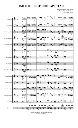 &
&
&
&
&
&
&
&
&
&
&
?
?
?
ã
b
##
#
#
#
#
##
##
#
#
##
b
b
##
c
c
c
c
c
c
c
c
c
c
c
c
c
c
c
Flauta (C)
Requinta (Eb)
1º Clarinete (Bb)
2º Clarinete (Bb)
3º Clarinete (Bb)
Sax-Soprano (Bb)
1º Sax-Alto (Eb)
3º Sax-Alto (Eb)
2º Sax-Tenor (Bb)
Trompetes (Bb)
Sax-Horn (Eb)
Trombones (C)
Bombardino (C)
Tuba (Eb)
Percussão
R
œ
ƒ 3
œ œ œ
R
œ
ƒ 3
œ œ œ
R
œ
ƒ 3
œ œ œ
R
œ
ƒ
3
œ œ œ
R
œ
ƒ
3
œ œ œ
R
œ
3
œ œ œ
R
œ
3
œ œ œ
R
œ
3
œ œ œ
R
œ
3
œ œ œ
Ó ‰ ≈
R
œ
ƒ
3
œ œ œ
≈ Œ
R
œ
ƒ 3
œ œ œ
R
œ
ƒ 3
œ œ œ
≈ Œ
≈ Œ
œ .œ œ œ≈ œ
3
œ œ œ
œ .œ œ œ≈ œ
3
œ œ œ
œ .œ œ œ≈ œ
3
œ œ œ
œ .œ œ œ≈ œ
3
œ œ œ
œ .œ œ œ≈ œ
3
œ œ œ
œ œ ˙
œ œ ˙
œ œ ˙
œ œ ˙
œ .œ œ .œ œ
3
œ œ œ
œœœ...
œœœ...
œœœ...
œœœ...
œ .œ œ .œ œ
3
œ œ œ
œ .œ œ œ≈ œ
3
œ œ œ
œ
œ
œ
œ
œ .œ œ .œ œ
3
œ œ œ
yœ Œ
yœ yœ
œ .œ œ œ≈ œ
3
œ œ œ
œ .œ œ œ≈ œ
3
œ œ œ
œ .œ œ œ≈
œ
3
œ œ œ
œ .œ œ œ≈ œ
3
œ œ œ
œ .œ œ œ≈ œ
3
œ œ œ
œ œ ˙
œ œ ˙
œ œ ˙
œ œ ˙
œ .œ œ .œ œ
3
œ œ œ
œœœ
... œœœ
... ˙˙˙
...
œ .œ œ .œ œ
3
œ œ œ
œ .œ œ œ≈ œ
3
œ œ œ
œ œ œ œ
œ .œ œ .œ œ
3
œ œ œ
yœ Œ
yœ yœ
œ> œ> œ> .œ œ
œ> œ> œ> .œ œ
œ> œ> œ> .œ œ
œ> œ> œ> .œ œ
œ> œ> œ> .œ œ
œ>
œ
>
œ
>
.œ œ
œ> œ> œ> .œ œ
œ> œ> œ> .œ œ
œ> œ> œ> .œ œ
œ>>> œ>>> œ>>> .œ œ
œœœ
>>> œœœ
>>>
œœœ
>>> œœœ
>>>
œ>>> œ>>> œ>>> .œ œ
œ> œ> œ> .œ œ
œ œ œ œ
œ .œ œœ .œ œ
yœ yœ yœ yœ
˙> œ≈ œ
3
œœœ
˙> œ≈ œ
3
œœœ
˙> œ≈ œ
3
œœœ
˙> œ≈ œ
3
œœœ
˙> œ≈ œ
3
œœœ
œ
3
œœœ œ Œ
œ
3
œœœ œ
Œ
œ
3
œœœ œ
Œ
œ
3
œœœ œ
Œ
˙>>> .œ œ
3
œœœ
œœœ
... œœœ
... œœœ...
Œ
˙>>> .œ œ
3
œœœ
˙> œ≈ œ
3
œœœ
œ œ œ
œ
œ œ œ
3
œœœ
yœ yœ yœ yœ
œ .œ œ œ≈œ
3
œ œ œ
œ .œ œ œ≈œ
3
œ œ œ
œ .œ œ œ≈œ
3
œ œ œ
œ .œ œ œ≈œ
3
œ œ œ
œ .œ œ œ≈œ
3
œ œ œ
œ œ ˙
œ œ ˙
œ œ ˙
œ œ ˙
œ .œ œ .œ œ
3
œ œ œ
œœœ...
œœœ...
œœœ...
œœœ...
œ .œ œ .œ œ
3
œ œ œ
œ .œ œ œ≈œ
3
œ œ œ
œ œ œ œ
œ .œ œ .œ œ
3
œ œ œ
yœ Œ
yœ yœ
Governo do Estado do Ceará - Secretaria da Cultura
Coordenação de Música
HINO DO MUNICÍPIO DE CAPISTRANO
Letra: José Humberto Gomes Oliveira
Música: Jairo Cláudio Silveira
Arr.: Manoel Ferreira
 
