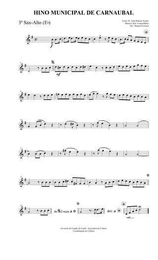 &
# c
f
R
œ .œ œ .œ œ .œ œœ œ œ œ œ œ>
‰ J
œ œ œ
*
.œ œœ œ œ œ œ œ
&
#5
˙
‰ œ œ œ
F
%
œ œ# œ œ œ œ œ œ# œ œ ‰ œ œ œ œ œ œ œ œ œ œ œ
&
#9
œ œ ‰ œ œ œ œn œ œ œ œ œ œ œ œ œ œ
‰ J
œ œ œ œ œ œ œ œ œ œ œ
&
#13
œ œ œ œ Œ ‰ œ
J
œ# œ Œ ‰ J
œ œ œ Œ ˙ ˙
&
#17
œ œ œ œ Œ ‰ J
œ# œ œ Œ ‰ J
œ œ œ
Œ ˙ ˙
&
#21
˙ ‰ œ œ œ œ œ œ œ# œ œ# œ œ œ œ ‰ œ œ œ
ﬁ
œ œ œ œ œ œ œ œ
&
#25
Ao 2 vezes &% ﬁ˙ ‰ œ œ œ
ﬁ
D.C. & *˙ ‰.
R
œ .œ œ
rall.......
*
œ œ œ œ ˙U
Governo do Estado do Ceará - Secretaria da Cultura
Coordenação de Cultura
HINO MUNICIPAL DE CARNAUBAL
Letra: Pe. João Batista Araújo
Música: Prof. Esmeraldino
Arr.: Manoel Ferreira
3º Sax-Alto (Eb)
 