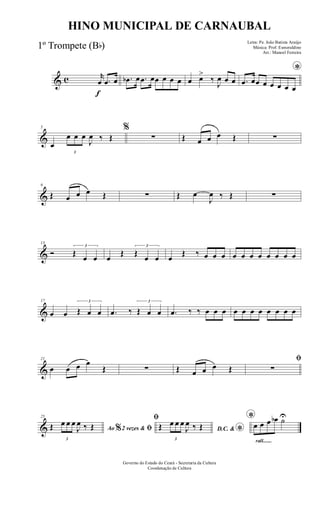 & c
f
r
œ .œ œ .œb œ .œ œœ œ œ œ œ œ>
‰
J
œ œ œ
*
.œ œœ œ œ œ œ œ
&
5
œ
3
œ œ œ
J
œ ‰ Œ
%
∑ Œ œ œ œ Œ ∑
&
9
Œ œ œ œ Œ ∑ Œ œ
J
œ ‰ Œ ∑
&
13
Ó
3
Œ
œ œ œ
Œ
3
Œ
œ œ œ
Œ ‰ œ œ œ œ œ œ œ œ œ œ œ
&
17
œ œ
3
Œ œ œ .œ ‰
3
Œ œ œ .œ ‰ ‰ œ œ œ œ œ œ œ œ œ œ œ
&
21
œ œ œ œ
Œ ∑ Œ œ œ œ Œ
ﬁ
∑
&
25
Ao 2 vezes &% ﬁŒ
3
œ œ œ
J
œ ‰ Œ
ﬁ
D.C. & *
Œ
3
œ œ œ
J
œ ‰ Œ
rall.......
*
œ œ œ œb ˙U
Governo do Estado do Ceará - Secretaria da Cultura
Coordenação de Cultura
HINO MUNICIPAL DE CARNAUBAL
Letra: Pe. João Batista Araújo
Música: Prof. Esmeraldino
Arr.: Manoel Ferreira
1º Trompete (Bb)
 