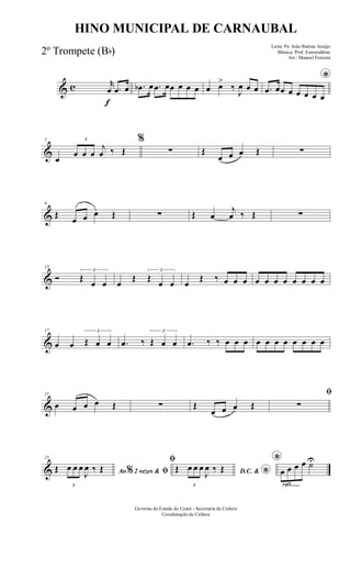 & c
f
r
œ .œ œ .œb œ .œ œœ œ œ œ œ œ>
‰
J
œ œ œ
*
.œ œœ œ œ œ œ œ
&
5
œ
3
œ œ œ
j
œ ‰ Œ
%
∑ Œ
œ œ œ Œ ∑
&
9
Œ
œ œ œ Œ ∑ Œ œ
j
œ ‰ Œ ∑
&
13
Ó
3
Œ
œ œ œ
Œ
3
Œ
œ œ œ
Œ ‰ œ œ œ œ œ œ œ œ œ œ œ
&
17
œ œ
3
Œ œ œ .œ ‰
3
Œ œ œ .œ ‰ ‰ œ œ œ œ œ œ œ œ œ œ œ
&
21
œ œ œ œ Œ ∑ Œ
œ œ œ Œ
ﬁ
∑
&
25
Ao 2 vezes &% ﬁŒ
3
œ œ œ
J
œ ‰ Œ
ﬁ
D.C. & *
Œ
3
œ œ œ
J
œ ‰ Œ
rall.......
*
œ œ œ œ ˙U
Governo do Estado do Ceará - Secretaria da Cultura
Coordenação de Cultura
HINO MUNICIPAL DE CARNAUBAL
Letra: Pe. João Batista Araújo
Música: Prof. Esmeraldino
Arr.: Manoel Ferreira
2º Trompete (Bb)
 