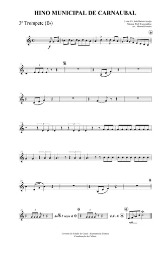 & c
f
r
œ .œ œ .œb œ .œ œœ œ œ œ œ œ>
‰
J
œ œ œ
*
.œ œœ œ œ œ œ œ
&
5
œ
3
œ œ œ
j
œ ‰ Œ
%
∑ Œ
œ œ œ Œ ∑
&
9
Œ
œ œ œ Œ ∑ Œ œ
j
œ ‰ Œ ∑
&
13
Ó
3
Œ
œ œ œ
Œ
3
Œ
œ œ œ
Œ ‰ œ œ œ œ œ œ œ œ œ œ œ
&
17
œ œ
3
Œ œ œ .œ ‰
3
Œ œ œ .œ ‰ ‰ œ œ œ œ œ œ œ œ œ œ œ
&
21
œ
œ œ œ Œ ∑ Œ
œ œ œ Œ
ﬁ
∑
&
25
Ao 2 vezes &% ﬁŒ
3
œ œ œ
j
œ ‰ Œ
ﬁ
D.C. &
*Œ
3
œ œ œ
j
œ ‰ Œ
rall.......
*
œ œ œb œ ˙
U
Governo do Estado do Ceará - Secretaria da Cultura
Coordenação de Cultura
HINO MUNICIPAL DE CARNAUBAL
Letra: Pe. João Batista Araújo
Música: Prof. Esmeraldino
Arr.: Manoel Ferreira
3º Trompete (Bb)
 