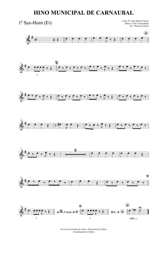 &
# c ≈ Œ œ œ œ œ œ œ
J
œ ‰ Œ
*œ œ œ œ
&
#5
œ
3
œ œ œ
J
œ ‰ Œ
%
œ ‰ œ ‰ œ ‰ œ ‰ œ ‰ œ ‰ J
œ ‰ Œ œ ‰ œ ‰ œ ‰ œ ‰
&
#9
œ ‰ œ ‰ J
œ ‰ Œ œ ‰ œ ‰ œ ‰ œ ‰ œ ‰ œ ‰ J
œ ‰ Œ œ ‰ œ ‰ œ ‰ œ ‰
&
#13
œ œ œ Œ ‰ œ#
J
œ œ Œ œ ‰ œ ‰ J
œ ‰ Œ œ ‰ œ ‰ œ ‰ œ ‰
&
#17
œ ‰ œ ‰ J
œ ‰ Œ
2
œ œ œ œ œ œ œ Œ
&
#22
œ ‰ œ ‰ œ ‰ œ ‰ œ œ œ Œ
ﬁ
œ ‰ œ ‰ œ ‰ œ ‰
&
#25
Ao 2 vezes &% ﬁœ
3
œ œ œ
J
œ ‰ Œ
ﬁ
D.C. &
*
œ
3
œ œ œ
J
œ ‰ Œ
rall.......
*œ œb ˙U
Governo do Estado do Ceará - Secretaria da Cultura
Coordenação de Cultura
HINO MUNICIPAL DE CARNAUBAL
Letra: Pe. João Batista Araújo
Música: Prof. Esmeraldino
Arr.: Manoel Ferreira
1º Sax-Horn (Eb)
 