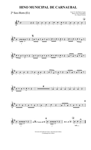 &
# c ≈ Œ œ œ œ œ œ œ
J
œ ‰ Œ
*
œ œ œ œ
&
#5
œ
3
œ œ œ
J
œ ‰ Œ
%
œ ‰ œ ‰ œ ‰ œ ‰ œ ‰ œ ‰ J
œ ‰ Œ œ ‰ œ ‰ œ ‰ œ ‰
&
#9
œ ‰ œ ‰
J
œ ‰ Œ œ ‰ œ ‰ œ ‰ œ ‰ œ ‰ œ ‰
J
œ ‰ Œ œ ‰ œ ‰ œ ‰ œ ‰
&
#13
œ œ œ Œ ‰ œ
J
œ œ Œ œ ‰ œ ‰
J
œ ‰ Œ œ ‰ œ ‰ œ ‰ œ ‰
&
#17
œ ‰ œ ‰ J
œ ‰ Œ
2
œ œ œ œ œ œ œ Œ
&
#22
œ ‰ œ ‰ œ ‰ œ ‰ œ œ œ Œ
ﬁ
œ ‰ œ ‰ œ ‰ œ ‰
&
#25
Ao 2 vezes &% ﬁœ
3
œ œ œ
J
œ ‰ Œ
ﬁ
D.C. &
*œ
3
œ œ œ
J
œ ‰ Œ
rall.......
*
œ œ ˙
U
Governo do Estado do Ceará - Secretaria da Cultura
Coordenação de Cultura
HINO MUNICIPAL DE CARNAUBAL
Letra: Pe. João Batista Araújo
Música: Prof. Esmeraldino
Arr.: Manoel Ferreira
2º Sax-Horn (Eb)
 
