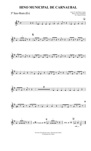 &
# c ≈ Œ œn œ œ œ œ œ
j
œ ‰ Œ
*
œ œ œ œ
&
#5
œ
3
œ œ œ
j
œ ‰ Œ
%
œ ‰ œ ‰ œ ‰ œ ‰ œ ‰ œ ‰
j
œ ‰ Œ œ ‰ œ ‰ œ ‰ œ ‰
&
#9
œ ‰ œ ‰ j
œ ‰ Œ œn ‰ œ ‰ œ ‰ œ ‰ œ ‰ œ ‰ j
œ ‰ Œ œ ‰ œ ‰ œ ‰ œ ‰
&
#13
œ œ œ Œ ‰ œ
j
œ œ Œ œ ‰ œ
‰ j
œ ‰ Œ œ ‰ œ ‰ œ ‰ œ ‰
&
#17
œ ‰ œ ‰
j
œ ‰ Œ
2
œ œ œ œ œ œ œ Œ
&
#22
œ# ‰ œ ‰ œ ‰ œ ‰ œ œ œ Œ
ﬁ
œ ‰ œ ‰ œ ‰ œ ‰
&
#25
Ao 2 vezes &% ﬁœ
3
œ œ œ
j
œ ‰ Œ
ﬁ
D.C. &
*œ
3
œ œ œ
j
œ ‰ Œ
rall.......
*
œ œ ˙u
Governo do Estado do Ceará - Secretaria da Cultura
Coordenação de Cultura
HINO MUNICIPAL DE CARNAUBAL
Letra: Pe. João Batista Araújo
Música: Prof. Esmeraldino
Arr.: Manoel Ferreira
3º Sax-Horn (Eb)
 