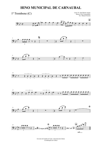 ? bb c R
œ .œ œ œb œ œ œ œ œ> œ œ
œ œ œ *œ œ œ œ
? bb
5
œ
3
œ œ œ
J
œ
‰ Œ
%
∑ Œ
œ œ œ
Œ ∑
?
bb
9
Œ
œ œ œ
Œ w Œ
œ
J
œ
‰ Œ ˙ ˙
?
bb
13
Ó
3
Œ œ œ œ Œ
3
Œ œ œ œ Œ ‰ œ œ œ œ œ œ œ œ œ œ œ
?
bb
17
œ œ
3
Œ œ œ .œ ‰
3
Œ œ œ .œ ‰ ‰
œ œ œ œ œ œ œ œ œ œ œ
?
bb
21
œ œ œ œ
Œ ∑ Œ
œ œ œ
Œ
ﬁ
w
? bb
25
Ao 2 vezes &% ﬁJ
œ ‰
3
œ œ œ
J
œ
‰ Œ
ﬁ
D.C. & *J
œ ‰
3
œ œ œ
J
œ
‰ Œ
rall.......
*œ œ œ œb ˙U
Governo do Estado do Ceará - Secretaria da Cultura
Coordenação de Cultura
HINO MUNICIPAL DE CARNAUBAL
Letra: Pe. João Batista Araújo
Música: Prof. Esmeraldino
Arr.: Manoel Ferreira
1º Trombone (C)
 