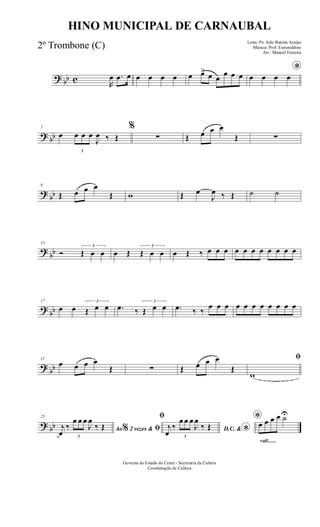 ? bb c R
œ .œ œ œ œ œ œ œ œ> œ œ
œ œ œ
*
œ œ œ œ
? bb
5
œ
3
œ œ œ
J
œ ‰ Œ
%
∑ Œ œ œ œ
Œ ∑
?
bb
9
Œ œ œ œ
Œ w Œ œ
J
œ ‰ Œ ˙ ˙
?
bb
13
Ó
3
Œ œ œ œ Œ
3
Œ œ œ œ Œ ‰ œ œ œ œ œ œ œ œ œ œ œ
?
bb
17
œ œ
3
Œ œ œ .œ ‰
3
Œ œ œ .œ ‰ ‰
œ œ œ œ œ œ œ œ œ œ œ
?
bb
21
œ œ œ œ
Œ ∑ Œ œ œ œ
Œ
ﬁ
w
? bb
25
Ao 2 vezes &% ﬁj
œ
‰
3
œ œ œ
J
œ
‰ Œ
ﬁ
D.C. & *j
œ
‰
3
œ œ œ
J
œ
‰ Œ
rall.......
*œ œ œ œ ˙U
Governo do Estado do Ceará - Secretaria da Cultura
Coordenação de Cultura
HINO MUNICIPAL DE CARNAUBAL
Letra: Pe. João Batista Araújo
Música: Prof. Esmeraldino
Arr.: Manoel Ferreira
2º Trombone (C)
 