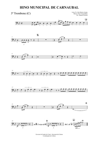 ? bb c R
œ .œ œ œ œ œ œ œ œ> œ œ
œ œ œ *œ œ œ œ
? bb
5
œ
3
œ œ œ
J
œ ‰ Œ
%
∑ Œ œ œ œ
Œ ∑
?
bb
9
Œ œ œ œ
Œ w Œ œ
J
œ ‰ Œ ˙ ˙
?
bb
13
Ó
3
Œ œ œ œ Œ
3
Œ œ œ œ Œ ‰ œ œ œ œ œ œ œ œ œ œ œ
?
bb
17
œ œ
3
Œ œ œ .œ ‰
3
Œ œ œ .œ ‰ ‰
œ œ œ œ œ œ œ œ œ œ œ
?
bb
21
œ
œ œ œ
Œ ∑ Œ œ œ œ
Œ
ﬁ
w
? bb
25
Ao 2 vezes &% ﬁj
œ
‰
3
œ œ œ
J
œ ‰ Œ
ﬁ
D.C. & *
j
œ
‰
3
œ œ œ
J
œ ‰ Œ
rall.......
*
œ œ œb œ ˙U
Governo do Estado do Ceará - Secretaria da Cultura
Coordenação de Cultura
HINO MUNICIPAL DE CARNAUBAL
Letra: Pe. João Batista Araújo
Música: Prof. Esmeraldino
Arr.: Manoel Ferreira
3º Trombone (C)
 