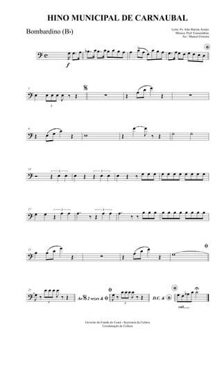 ? c
f
R
œ .œ œ .œb œ .œ œœ œ œ œ œ œ> œ œ
œ œ œ *.œ œœ œ œ œ œ œ
?
5
œ
3
œ œ œ
J
œ ‰ Œ
%
∑ Œ
œ œ œ
Œ ∑
?
9
Œ œ œ œ
Œ w Œ
œ
J
œ
‰ Œ ˙ ˙
?
13
Ó
3
Œ œ œ œ Œ
3
Œ œ œ œ Œ ‰ œ œ œ œ œ œ œ œ œ œ œ
?
17
œ œ
3
Œ
œ œ .œ
‰
3
Œ
œ œ .œ
‰ ‰
œ œ œ œ œ œ œ œ œ œ œ
?
21
œ œ œ œ
Œ ∑ Œ
œ œ œ
Œ
ﬁ
w
?
25
Ao 2 vezes &% ﬁJ
œ ‰
3
œ œ œ
J
œ
‰ Œ
ﬁ
D.C. &
*J
œ ‰
3
œ œ œ
J
œ
‰ Œ
rall.......
*œ œ œb œ ˙U
Governo do Estado do Ceará - Secretaria da Cultura
Coordenação de Cultura
HINO MUNICIPAL DE CARNAUBAL
Letra: Pe. João Batista Araújo
Música: Prof. Esmeraldino
Arr.: Manoel Ferreira
Bombardino (Bb)
 