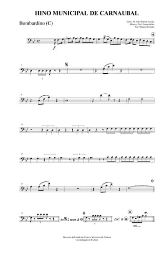 ? bb c
f
R
œ .œ œ .œb œ .œ œœ œ œ œ œ œ> œ œ
œ œ œ *.œ œœ œ œ œ œ œ
? bb
5
œ
3
œ œ œ
J
œ ‰ Œ
%
∑ Œ œ œ œ
Œ ∑
?
bb
9
Œ œ œ œ
Œ w Œ
œ
J
œ
‰ Œ ˙ ˙
?
bb
13
Ó
3
Œ œ œ œ Œ
3
Œ œ œ œ Œ ‰ œ œ œ œ œ œ œ œ œ œ œ
?
bb
17
œ œ
3
Œ œ œ .œ ‰
3
Œ œ œ .œ ‰ ‰
œ œ œ œ œ œ œ œ œ œ œ
?
bb
21
œ œ œ œ
Œ ∑ Œ œ œ œ
Œ
ﬁ
w
? bb
25
Ao 2 vezes &% ﬁJ
œ ‰
3
œ œ œ
J
œ
‰ Œ
ﬁ
D.C. &
*J
œ ‰
3
œœœ
J
œ
‰ Œ
rall.......
*œ œ œb œ ˙U
Governo do Estado do Ceará - Secretaria da Cultura
Coordenação de Cultura
HINO MUNICIPAL DE CARNAUBAL
Letra: Pe. João Batista Araújo
Música: Prof. Esmeraldino
Arr.: Manoel Ferreira
Bombardino (C)
 