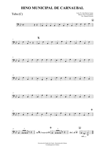 ? bb c ≈ Œ œ œ œ œ œ œ œ œ
*
œ œ œ œ
? bb
5
œ œ j
œ ‰ Œ
%
œ œ œ œ œ œ œ œ œ œ œ œ
?
bb
9
œ œ
œ
œ œ œ œ œ œ œ
œ
œ œ œ œ œ
?
bb
13
œ
œ
œ Œ œ œ œ œ
œ œ œ Œ œ œ œ œ
?
bb
17
œ
œ œ
œ
œ
œ œ Œ œ
œ
œ
œ œ œ œ œ
?
bb
21
œ œ œ œ
œ œ œ œ œ
œ
œ Œ
ﬁ
œ œ
œ
œ
? bb
25
Ao 2 vezes &% ﬁœ
3
œ œ œ
j
œ ‰ Œ
ﬁ
D.C. & *œ
3
œ œ œ
j
œ ‰ Œ
rall.......
*
œ œb ˙u
Governo do Estado do Ceará - Secretaria da Cultura
Coordenação de Cultura
HINO MUNICIPAL DE CARNAUBAL
Letra: Pe. João Batista Araújo
Música: Prof. Esmeraldino
Arr.: Manoel Ferreira
Tuba (C)
 