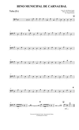 ? # c ≈ Œ œ œ œ œ œ œ œ œ
*
œ œ œ œ
? #
5
œ œ J
œ ‰ Œ
%
œ œ œ œ
œ œ œ œ œ œ œ
œ
? #
9
œ œ œ œ œ œ œ œ œ œ œ œ œ œ œ œ
? #
13
œ œ œ Œ œ
œ
œ
œ œ œ œ Œ œ œ œ œ
? #
17
œ œ
œ œ œ œ œ Œ
œ œ œ œ œ
œ
œ
œ
? #
21
œ
œ
œ
œ œ œ œ œ œ œ œ
Œ
ﬁ
œ œ œ œ
? #
25
Ao 2 vezes &% ﬁ
œ
3
œ œ œ
J
œ ‰ Œ
ﬁ
D.C. & *
œ
3
œ œ œ
J
œ ‰ Œ
rall.......
*œ œb ˙U
Governo do Estado do Ceará - Secretaria da Cultura
Coordenação de Cultura
HINO MUNICIPAL DE CARNAUBAL
Letra: Pe. João Batista Araújo
Música: Prof. Esmeraldino
Arr.: Manoel Ferreira
Tuba (Eb)
 