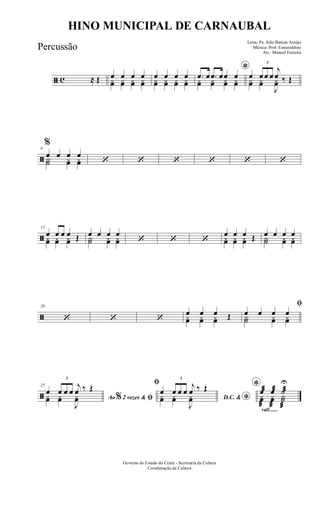 ã c ≈ Œ œ œ œ œyœ yœ yœ yœ
œ œ œ œyœ yœ yœ yœ
*.œ œ .œ œœ œyœ yœ yœ yœ
œ
3
œ œ œ
j
œ ‰ Œyœ yœ
J
yœ
ã
6
%
œ œ œ œY˙ yœ yœ ‘ ‘ ‘ ‘ ‘ ‘
ã
13
œ œ œ œ Œyœ yœ yœ
œ œ œ œY˙ yœ yœ ‘ ‘ ‘
œ œ œ Œyœ yœ yœ
œ œ œ œY˙ yœ yœ
ã
20
‘ ‘ ‘
œ œ œ Œyœ yœ yœ
ﬁ
œ œ œ œY˙ yœ yœ
ã
25
Ao 2 vezes &% ﬁ
œ
3
œ œ œ
j
œ ‰ Œ
yœ yœ
J
yœ
ﬁ
D.C. & *
œ
3
œ œ œ
j
œ ‰ Œ
yœ yœ
J
yœ
rall.......
*œæ œæ ˙æ
U
yœ
æ
yœ
æ
Y˙
æ
Governo do Estado do Ceará - Secretaria da Cultura
Coordenação de Cultura
HINO MUNICIPAL DE CARNAUBAL
Letra: Pe. João Batista Araújo
Música: Prof. Esmeraldino
Arr.: Manoel Ferreira
Percussão
 