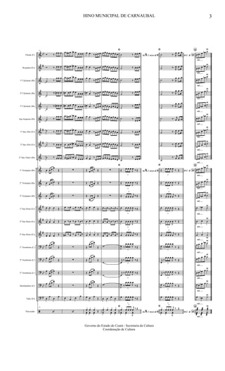 &
&
&
&
&
&
&
&
&
&
&
&
&
&
&
?
?
?
?
?
ã
bb
#
#
#
#
#
#
bb
bb
bb
bb
#
Flauta (C)
Requinta (Eb)
1º Clarinete (Bb)
2º Clarinete (Bb)
3º Clarinete (Bb)
Sax-Soprano (Bb)
1º Sax-Alto (Eb)
3º Sax-Alto (Eb)
2º Sax-Tenor (Bb)
1º Trompete (Bb)
2º Trompete (Bb)
3º Trompete (Bb)
1º Sax-Horn (Eb)
2º Sax-Horn (Eb)
3º Sax-Horn (Eb)
1º Trombone (C)
2º Trombone (C)
3º Trombone (C)
Bombardino (C)
Tuba (Eb)
Percussão
21
Ó ‰ œ œ œ
Ó ‰ œ œ œ
˙ ‰
œ œ œ
˙
‰ œ# œ œ
˙
‰ œ# œ œ
˙ ‰
œ œ œ
˙ ‰ œ œ œ
˙ ‰ œ œ œ
˙ ‰ œ œ œ
21
œ œ œ œ
Œ
œ œ œ œ Œ
œ
œ œ œ Œ
œ œ œ Œ
œ œ œ Œ
œ œ œ Œ
œ œ œ œ
Œ
œ œ œ œ
Œ
œ
œ œ œ Œ
œ œ œ œ
Œ
œ
œ
œ
œ
21
‘
œ œ# œ œb œ œ œ œ
œ œ# œ œn œ œ œ œ
œ œ# œ œb œ œ œ œ
œ# œ œ œ œ œ œ œ
œ# œ œ œ œ œ œ œ
œ œ# œ œb œ œ œ œ
œ œ# œ œn œ œ œ œ
œ œ œ œ# œ œ# œ œ
œ œ# œ œb œ œ œ œ
∑
∑
∑
œ ‰ œ ‰ œ ‰ œ ‰
œ ‰ œ ‰ œ ‰ œ ‰
œ# ‰ œ ‰ œ ‰ œ ‰
∑
∑
∑
∑
œ œ œ œ
‘
œ œ ‰ œ œ œ
œ œ ‰ œ œ œ
œ œ
‰ œ œ œ
œ# œ ‰ œ œ œ
œ# œ ‰ œ œ œ
œ œ
‰ œ œ œ
œ œ ‰ œ œ œ
œ œ ‰ œ œ œ
œ œ ‰
œ œ œ
Œ œ œ œ Œ
Œ
œ œ œ Œ
Œ
œ œ œ Œ
œ œ œ Œ
œ œ œ Œ
œ œ œ Œ
Œ
œ œ œ
Œ
Œ œ œ œ
Œ
Œ œ œ œ
Œ
Œ œ œ œ
Œ
œ œ œ
Œ
œ œ œ Œyœ yœ yœ
ﬁ
œ œ œ œ œ œ œ œ
œ œ œ œ œ œ œ œ
œ œ œ œ œ œ œ œ
œ œ œ œ œ œ œ œ
œ œ œ œ œ œ œ œ
œ œ œ œ œ œ œ œ
œ œ œ œ œ œ œ œ
œ œ œ œ œ œ œ œ
œ œ œ œ œ œ œ œ
ﬁ
∑
∑
∑
œ ‰ œ ‰ œ ‰ œ ‰
œ ‰ œ ‰ œ ‰ œ ‰
œ ‰ œ ‰ œ ‰ œ ‰
w
w
w
w
œ œ œ œ
ﬁ
œ œ œ œ
Y˙ yœ yœ
Ao 2 vezes &% ﬁ˙ ‰ œ œ œ
˙ ‰ œ œ œ
˙ ‰ œ œ œ
˙ ‰ œ œ œ
˙
‰ œ œ œ
˙ ‰ œ œ œ
˙ ‰ œ œ œ
˙ ‰ œ œ œ
˙
‰ œ œ œ
Ao 2 vezes &% ﬁŒ
3
œ œ œ
J
œ ‰ Œ
Œ
3
œ œ œ
J
œ ‰ Œ
Œ
3
œ œ œ
j
œ ‰ Œ
œ
3
œ œ œ
J
œ ‰ Œ
œ
3
œ œ œ
J
œ ‰ Œ
œ
3
œ œ œ
j
œ ‰ Œ
J
œ ‰
3
œ œ œ
J
œ
‰ Œ
j
œ
‰
3
œ œ œ
J
œ
‰ Œ
j
œ
‰
3
œ œ œ
J
œ ‰ Œ
J
œ ‰
3
œ œ œ
J
œ
‰ Œ
œ
3
œ œ œ
J
œ ‰ Œ
Ao 2 vezes &% ﬁ
œ
3
œ œ œ
j
œ ‰ Œ
yœ yœ
J
yœ
ﬁ
D.C. &
*˙ ‰. R
œ .œ œ
˙ ‰.
R
œ .œ œ
˙ ‰. R
œ .œ œ
˙ ‰. R
œ .œ œ
˙
‰. R
œ .œ œ
˙ ‰. r
œ .œ œ
˙ ‰.
R
œ .œ œ
˙ ‰.
R
œ .œ œ
˙
‰. r
œ .œ œ
ﬁ
D.C. &
*Œ
3
œ œ œ
J
œ ‰ Œ
Œ
3
œ œ œ
J
œ ‰ Œ
Œ
3
œ œ œ
j
œ ‰ Œ
œ
3
œ œ œ
J
œ ‰ Œ
œ
3
œ œ œ
J
œ ‰ Œ
œ
3
œ œ œ
j
œ ‰ Œ
J
œ ‰
3
œ œ œ
J
œ
‰ Œ
j
œ
‰
3
œ œ œ
J
œ
‰ Œ
j
œ
‰
3
œ œ œ
J
œ ‰ Œ
J
œ ‰
3
œ œ œ
J
œ
‰ Œ
œ
3
œ œ œ
J
œ ‰ Œ
ﬁ
D.C. &
*
œ
3
œ œ œ
j
œ ‰ Œ
yœ yœ
J
yœ
rall.......
rall.......
rall.......
rall.......
rall.......
rall.......
rall.......
rall.......
rall.......
rall.......
rall.......
rall.......
rall.......
rall.......
rall.......
rall.......
rall.......
rall.......
rall.......
rall.......
rall.......
*
œ œ œ œb ˙U
œ œ œ œb ˙U
œ œ œ œb ˙U
œ œ œ œ ˙U
œ œ œb œ ˙U
œ œ œ œb ˙U
œ œ œ œb ˙U
œ œ œ œ ˙U
œ œ œb œ ˙U
*
œ œ œ œb ˙U
œ œ œ œ ˙U
œ œ œb œ ˙U
œ œb ˙U
œ œ ˙
U
œ œ ˙u
œ œ œ œb ˙U
œ œ œ œ ˙U
œ œ œb œ ˙U
œ œ œb œ ˙U
œ œb ˙U
*œæ œæ ˙æ
U
yœ
æ
yœ
æ
Y˙
æ
HINO MUNICIPAL DE CARNAUBAL 3
Governo do Estado do Ceará - Secretaria da Cultura
Coordenação de Cultura
 
