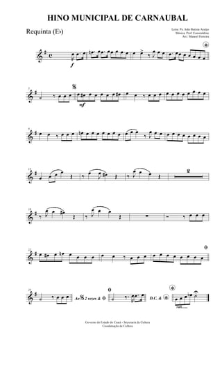 &
# c
f
R
œ .œ œ .œn œ .œ œœ œ œ œ œ œ>
‰ J
œ œ œ
*
.œ œœ œ œ œ œ œ
&
#5
˙ ‰ œ œ œ
F
%
œ œ# œ œ œ œ œ œ# œ œ ‰ œ œ œ œ œ œ œ œ œ œ œ
&
#9
œ œ ‰ œ œ œ œn œ œ œ œ œ œ œ œ œ œ
‰ J
œ œ œ œ œ œ œ œ œ œ œ
&
#13
œ œ œ œ
Œ ‰ œ
J
œ œ# Œ ‰ J
œ œ œ Œ
2
&
#18
‰ J
œ œ œ#
Œ ‰ J
œ œ œ
Œ ∑ Ó ‰ œ œ œ
&
#22
œ œ# œ œn œ œ œ œ œ œ ‰ œ œ œ
ﬁ
œ œ œ œ œ œ œ œ
&
#25
Ao 2 vezes &% ﬁ˙ ‰ œ œ œ
ﬁ
D.C. &
*˙ ‰.
R
œ .œ œ
rall.......
*
œ œ œ œb ˙U
Governo do Estado do Ceará - Secretaria da Cultura
Coordenação de Cultura
HINO MUNICIPAL DE CARNAUBAL
Letra: Pe. João Batista Araújo
Música: Prof. Esmeraldino
Arr.: Manoel Ferreira
Requinta (Eb)
 