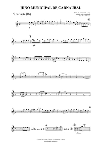& c
f
R
œ .œ œ .œb œ .œ œ œ œ œ œ œ œ>
‰ J
œ œ œ *.œ œ œ œ œ œ œ œ
&
5
˙ ‰ œ œ œ
F
%
œ œ# œ œ œ œ œ œ# œ œ
‰
œ œ œ œ œ œ œ œ œ œ œ
&
9 œ œ
‰ œ œ œ œb œ œ œ œ œ œ œ œ œ œ ‰
J
œ œ œ œ œ œ œ œ œ œ œ
&
13
œ œ œ œ Œ ‰
œ
J
œ œ#
Œ ‰ J
œ œ œ Œ ˙ ˙
&
17
œ œ œ# œ Œ ‰ J
œ œ œ# Œ ‰ J
œ œ œ Œ ˙ ˙
&
21
˙ ‰
œ œ œ œ œ# œ œb œ œ œ œ œ œ
‰ œ œ œ
ﬁ
œ œ œ œ œ œ œ œ
&
25
Ao 2 vezes &% ﬁ˙ ‰ œ œ œ ﬁ
D.C. &
*
˙ ‰. R
œ .œ œ
rall.......
*
œ œ œ œb ˙U
Governo do Estado do Ceará - Secretaria da Cultura
Coordenação de Cultura
HINO MUNICIPAL DE CARNAUBAL
Letra: Pe. João Batista Araújo
Música: Prof. Esmeraldino
Arr.: Manoel Ferreira
1º Clarinete (Bb)
 