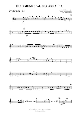 & c
f
R
œ .œ œ .œb œ .œ œ œ œ œ œ œ œ>
‰ J
œ œ œ *.œ œ œ œ œ œ œ œ
&
5
˙ ‰ œ œ œ
F
%
œ œ# œ œ œ œ œ œ# œ œ
‰
œ œ œ œ œ œ œ œ œ œ œ
&
9 œ œ
‰ œ œ œ œb œ œ œ œ œ œ œ œ œ œ ‰
J
œ œ œ œ œ œ œ œ œ œ œ
&
13
œ œ œ œ Œ ‰
œ
J
œ# œ Œ ‰
J
œ œ œ
Œ
˙ ˙
&
17
œ œ œ œ Œ ‰ J
œ# œ œ Œ ‰ J
œ œ œ Œ
˙ ˙
&
21
˙
‰ œ# œ œ œ# œ œ œ œ œ œ œ œ# œ ‰ œ œ œ
ﬁ
œ œ œ œ œ œ œ œ
&
25
Ao 2 vezes &% ﬁ˙ ‰ œ œ œ ﬁ
D.C. &
*˙ ‰. R
œ .œ œ
rall.......
*
œ œ œ œ ˙U
Governo do Estado do Ceará - Secretaria da Cultura
Coordenação de Cultura
HINO MUNICIPAL DE CARNAUBAL
Letra: Pe. João Batista Araújo
Música: Prof. Esmeraldino
Arr.: Manoel Ferreira
2º Clarinete (Bb)
 