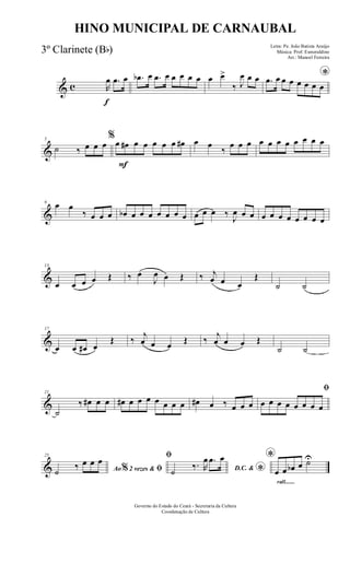 & c
f
R
œ .œ œ .œb œ .œ œ œ œ œ œ œ œ>
‰ J
œ œ œ *.œ œ œ œ œ œ œ œ
&
5
˙ ‰ œ œ œ
F
%
œ œ# œ œ œ œ œ œ# œ œ
‰
œ œ œ œ œ œ œ œ œ œ œ
&
9 œ œ
‰ œ œ œ œb œ œ œ œ œ œ œ œ œ œ ‰
J
œ œ œ œ œ œ œ œ œ œ œ
&
13
œ œ œ œ Œ ‰ œ
J
œ œ Œ ‰ j
œ œ œ
Œ
˙ ˙
&
17
œ œ œ# œ
Œ ‰
j
œ œ œ Œ ‰
j
œ œ œ Œ
˙ ˙
&
21
˙
‰ œ# œ œ œ# œ œ œ œ œ œ œ œ# œ ‰ œ œ œ
ﬁ
œ œ œ œ œ œ œ œ
&
25
Ao 2 vezes &% ﬁ˙
‰ œ œ œ ﬁ
D.C. &
*˙
‰. R
œ .œ œ
rall.......
*
œ œ œb œ ˙U
Governo do Estado do Ceará - Secretaria da Cultura
Coordenação de Cultura
HINO MUNICIPAL DE CARNAUBAL
Letra: Pe. João Batista Araújo
Música: Prof. Esmeraldino
Arr.: Manoel Ferreira
3º Clarinete (Bb)
 