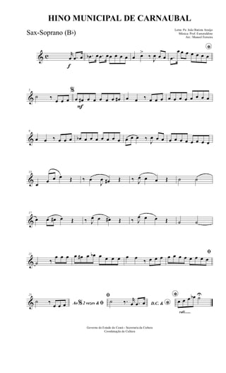 & c
f
r
œ .œ œ .œb œ .œ œœ œ œ œ œ œ>
‰
J
œ œ œ
*
.œ
œ œ œ œ œ œ œ
&
5
˙ ‰ œ œ œ
F
%
œ œ# œ œ œ œ œ œ# œ œ ‰ œ œ œ œ œ œ œ œ œ œ œ
&
9
œ œ ‰ œ œ œ œb œ œ œ œ œ œ œ œ œ œ ‰
J
œ œ œ œ œ œ œ œ œ œ œ
&
13
œ œ œ œ Œ ‰ œ
J
œ œ# Œ ‰ J
œ œ œ Œ ˙ ˙
&
17
œ œ œ# œ Œ ‰ J
œ œ œ# Œ ‰ J
œ œ œ Œ ˙ ˙
&
21
˙ ‰
œ œ œ œ œ# œ œb œ œ œ œ œ œ
‰ œ œ œ
ﬁ
œ œ œ œ œ œ œ œ
&
25
Ao 2 vezes &% ﬁ˙ ‰
œ œ œ
ﬁ
D.C. & *
˙ ‰. r
œ .œ œ
rall.......
*œ œ œ œb ˙U
Governo do Estado do Ceará - Secretaria da Cultura
Coordenação de Cultura
HINO MUNICIPAL DE CARNAUBAL
Letra: Pe. João Batista Araújo
Música: Prof. Esmeraldino
Arr.: Manoel Ferreira
Sax-Soprano (Bb)
 