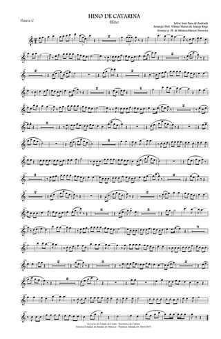 & 4
2 œ œ œ œ œ œ œ œ œ œ œœ
3
œ
Œ
2 œ œœœ
3
J
œ
‰ Œ
˙ .œ
J
œ
J
œ .œ
J
œ
‰ œ œ J
œ œ
J
œ
&
14 œ œ œ ˙
J
œ
‰ œ œ œ œ œ œ œ œ œ œ ˙ œ ‰ J
œ œ œ œ œ œ œ œ œ œ .œ œ œ œ
Œ
2
‰ J
œ œ œ
J
œ
‰ Œ
&
29 2
Œ œ œ œ
œ œ œ ˙ ∑ Œ œ œ œ œ.
Œ
2
Œ œ œ œ œ œ œ œ œ œ œ œ œ œ œ œ
&
44
œ ‰ J
œ œ œ œ œ œ œ œ œ .œ œ J
œ
‰ Œ
2
Œ œ œ œ œ.
Œ
4 ˙ œ œ œ
J
œ .œ œ
Œ œ œ
&
62
œ œ
œ œ œ œ
J
œ
‰ œ œ œ œ œ œ œ œ œ œ ˙
J
œ ‰ ‰ J
œ œ œ œ œ œ œ œ œ œ .œ œ œ œ J
œ
‰
2
‰ J
œ œ œ
&
76
œ œ.
Œ
3
Œ ‰ J
œ œ œ œ œ œ œ œ œ œ œ œ œ œ œ œ
Œ ∑ Œ œ œ œ œ œ œ
J
œ ‰ Œ ∑ Œ œ œ
&
92
œ œ œ œ ˙ ∑ Œ œ œ œ œ œ œ ˙
3 œ œ
J
œ œ J
œ
J
œ .œ
‰ J
œ œ œ œ œ œ œ
J
œ œ
J
œ
J
œ œ
J
œ
&
108
œ œ Œ œ œ œ œ œ œ œ œ J
œ œ
J
œ ˙
‰ J
œ œ œ œ œ œ œ œ œ œ œ œ œ œ œ œ œ œ ˙ ∑ Œ œ œ œ œ J
œ ‰
&
122 3
‰ J
œ œ œ œ œ œ œ œ œ œ œ œ œ œ œ œ œ œ œ œ œ œ œ œ œ œ œ œ œ œ
J
œ
‰
2
Œ
œ œ J
œ
‰ Œ
&
138 2
Œ œ œ œ œ œ œ
J
œ ‰ Œ ∑ Œ œ œ œ œ œ œ J
œ ‰ Œ
2
‰ J
œ œ œ œ œ œ œ œ œ œ œ
&
153
œ œ œ œ .œ J
œ œ œ œ œ œ œ œ J
œ
‰ Œ
6
Œ œ œ J
œ œ>
J
œ 3
Œ
œ œ ˙ .œ
J
œ
J
œ .œ
&
173
J
œ
‰ œ œ œ œ
œ œ œ
J
œ .œ
‰ J
œ œ œ œ œ œ œ œ œ œ œ ˙ œ œ œ œ œ œ œ œ œ œ œ œ œ .œ œ œ Œ
8
&
194
˙ œ œ œ
J
œ .œ
‰ J
œ œ œ œ œ œ
œ œ œ
J
œ .œ œ
‰ J
œ œ œ œ œ œ œ œ œ œ œ ‰ J
œ œ œ œ œ œ œ œ œ œ œ
&
208
œ œ œ œ
Œ
2
Œ
œ œ J
œ
‰ Œ
3
Œ ‰ J
œ œ œ œ œ œ œ œ œ œ œ œ œ œ œ 2
Œ œ œ
&
225
œ œ œ œ
J
œ ‰ Œ
2
œ œ œ œ œ
Œ ∑ Œ
œ œ
∑ œ œ œ œ œ œ œ œ œ Œ
&
238
œ œ
J
œ œ J
œ
J
œ .œ
‰ J
œ œ œ œ œ œ œ
J
œ œ
J
œ
J
œ œ
J
œ ˙ œ œ œ œ œ œ œ œ
J
œ œ J
œ ˙
&
250
‰
J
œ œ œ œ œ œ œ œ œ œ œ œ œ œ œ
Œ ˙ œ œ œ œ œ œ œ œ œ œ œ œ
J
œ
‰ Œ
Governo do Estado do Ceará - Secretaria da Cultura
Sistema Estadual de Bandas de Músicas - Partitura Editada em Abril/2010
HINO DE CATARINA
Letra: Iran Paes de Andrade
Arranjo: Prof. Vilmar Nunes de Araújo Rêgo
Flauta C Hino
Arranjo p /B. de Música:Manoel Ferreira
 