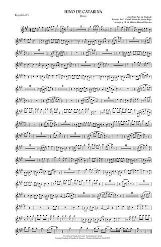 &
##
#
4
2 œ œ œ œ œ œ œ œ œ œ œœ
3
œ
Œ
2 œ œ œ œ
3
J
œ
‰ Œ ˙ .œ
J
œ
J
œ .œ
J
œ ‰ œ œ J
œ œ
J
œ
&
##
# œ œ œ ˙
J
œ ‰ œ œ œ œ œ œ œ œ œ œ ˙ œ ‰ j
œ œ œ œ œ œ œ œ œ œ .œ œ
œ œ
Œ
2
‰
J
œ œ œ
&
###
J
œ ‰ Œ
2
Œ œ œ œ
œ œ œ ˙ ∑ Œ œ œ œ œ.
Œ
2
Œ œ œ œ œ œ œ œ œ œ œ œ œ œ
&
### œ œ œ ‰ j
œ œ œ œ œ œ œ œ œ .œ œ J
œ ‰ Œ
2
Œ œ œ œ œ.
Œ
4 ˙ œ œ œ
J
œ .œ
&
### œ Œ œ œ œ œ
œ œ œ œ
J
œ ‰ œ œ œ œ œ œ œ œ œ œ ˙
J
œ ‰ ‰ J
œ œ œ œ œ œ œ œ œ œ .œ œ œ œ J
œ
‰
&
### 2
‰ J
œ œ œ œ œ.
Œ
3
Œ ‰ J
œ œ œ œ œ œ œ œ œ œ œ œ œ œ œ œ Œ ∑ Œ œ œ œ œ œ œ
&
###
J
œ ‰ Œ ∑ Œ œ œ œ œ œ œ ˙ ∑ Œ œ œ œ œ œ œ ˙
3 œ œ
J
œ œ J
œ
J
œ .œ ‰ J
œ œ œ
&
### œ œ œ œ
J
œ œ
J
œ
J
œ œ
J
œ œ œ
Œ
œ œ œ œ œ œ œ œ
J
œ œ
J
œ ˙ ‰ J
œ œ œ œ œ œ œ œ œ œ œ œ
œ œ œ œ œ œ
&
###
˙ ∑ Œ œ œ œ œ J
œ‰
3
‰ J
œ œ œ œ œ œ œ œ œ œ œ œ œ œ
œ œ œ œ œ œ œ œ œ œ œ œ
œ œ
&
### œ œ
J
œ
‰
2
Œ
œ œ J
œ
‰ Œ
2
Œ œ œ œ œ œ œ
J
œ ‰ Œ ∑ Œ œ œ œ œ œ œ J
œ ‰ Œ
&
### 2
‰ J
œ œ œ œ œ œ œ œ œ œ œ œ
œ œ œ .œ
J
œ œ œ œ œ œ
œ œ J
œ
‰ Œ
6
Œ œ œ J
œ œ>
J
œ
&
### 3
Œ œ œ ˙ .œ
J
œ
J
œ .œ
J
œ
‰ œ œ œ œ
œ œ œ
J
œ .œ ‰ J
œ œ œ œ œ œ œ œ œ œ œ ˙ œ œ œ œ
&
###
œ œ œ œ œ œ œ œ œ .œ œ œ
Œ
8 ˙ œ œ œ
J
œ .œ
‰
J
œ œ œ œ œ œ
œ œ œ
J
œ .œ œ ‰ J
œ
&
### œ œ œ œ œ œ œ œ œ œ ‰ J
œ œ œ œ œ œ œ œ œ œ œ œ œ œ œ
Œ
2
Œ
œ
œ J
œ
‰ Œ
3
&
###
Œ ‰ J
œ œ œ œ œ œ œ œ œ œ œ œ œ œ œ 2
Œ œ œ œ œ œ œ
J
œ ‰ Œ
2
œ œ œ œ
&
### œ
Œ ∑ Œ œ œ ∑ œ œ œ œ œ œ œ œ œ Œ œ œ
J
œ œ J
œ
J
œ .œ
&
###
‰ J
œ œ œ œ œ œ œ
J
œ œ
J
œ
J
œ œ
J
œ ˙
œ œ œ œ œ œ œ œ J
œ œ J
œ ˙ ‰ J
œ œ œ œ œ œ œ
&
### œ œ œ œ œ œ œ œ
Œ
˙ œ œ œ œ œ œ œ œ œ œ œ œ
J
œ
‰ Œ
Governo do Estado do Ceará - Secretaria da Cultura
Sistema Estadual de Bandas de Músicas - Partitura Editada em Abril/2010
HINO DE CATARINA
Letra: Iran Paes de Andrade
Arranjo: Prof. Vilmar Nunes de Araújo Rêgo
Requinta Eb
Hino
Arranjo p /B. de Música:Manoel Ferreira
 