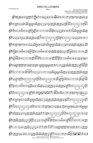 &
## 4
2
œ œ œ œ œ œ œ œ œ œœœ
3
œ Œ œ œ œ Œ œ œœœ
3
j
œ ‰ Œ ˙ .œ
J
œ
J
œ .œ
J
œ ‰
œ œ
j
œ œ j
œ
&
## œ œ œ ˙
j
œ ‰ œ œ œ œ œ œ œ œ œ œ ˙ œ ‰ j
œ œ œ œ œ œ œ œ œ œ
.œ œ œ œ
Œ
˙ ˙
‰ J
œ œ œ
&
## J
œ ‰ Œ
2
Œ œ œ œ
œ œ œ ˙ ∑ Œ œ œ œ œ.
Œ œ œ
j
œ ‰ Œ Œ œ œ
œ œ œ œ œ œ œ œ œ œ œ
&
##
œ œ œ ‰ j
œ œ œ œ œ œ œ œ œ
.œ œ J
œ
‰ Œ
˙ ˙ œ
œ œ œ œ.
Œ
˙ ˙
œ œ
j
œ ‰ Œ ˙
&
## œ œ œ
J
œ .œ œ Œ œ œ œ œ
œ œ œ œ
j
œ ‰ œ œ œ œ œ œ œ œ œ œ ˙
j
œ ‰ ‰ j
œ œ œ œ œ œ œ œ œ œ .œ œ
&
## œ œ J
œ ‰
2
‰ J
œ œ œ œ œ.
Œ
3
Œ ‰ j
œ œ œ œ œ œ œ œ œ œ œ
œ œ œœ œ Œ ∑ Œ œ œ
&
## œ œ œ œ
j
œ ‰ Œ ∑ Œ œ œ œ œ œ œ ˙ ∑ Œ œ œ œ œ œ œ ˙
3
œ œ
j
œ œ J
œ
J
œ .œ
&
## ‰ J
œ œ œ œ œ œ œ
J
œ œ
J
œ
J
œ œ
J
œ œ œ Œ œ œ œ œ œ œ œ œ
J
œ œ J
œ ˙ ‰ j
œ œ œ œ œ œ œ œ œ œ œ œ œ œ œ œ œ œ
&
## ˙ ∑ Œ
œ œ œ œ J
œ
‰ ˙ ˙ ∑ ‰ j
œ œ œ œ œ œ œ œ œ œ œ œ œ œ œ œ œ œ œ œ œ œ œ œ œ
&
##
œ œ œ œ œ
J
œ ‰
˙ ˙
j
œ
‰ œ œ J
œ ‰ Œ
˙ ˙
Œ œ œ œ œ œ œ j
œ ‰ Œ ∑ Œ œ œ œ œ œ œ
&
##
J
œ ‰ Œ
2
‰ j
œ œ œ œ œ œ œ œ œ œ œ œ œ œ œ .œ
j
œ œ œ œ œ œ œ œ J
œ
‰ Œ
˙ ˙ œ
œ œ
&
## J
œ
‰ Œ
˙ ˙
Œ œ œ
J
œ œ> j
œ .œ œ .œ œ .œ œ .œ œ .œ# œ œ
J
œ ‰ œ œ ˙ .œ
J
œ
J
œ .œ
J
œ ‰ œ œ œ œ
&
## œ œ œ
J
œ .œ ‰ j
œ œ œ œ œ œ œ œ œ œ œ ˙ œ œ œ œ œ œ œ œ œ œ œ œ œ
.œ œ œ
Œ
˙ ˙
j
œ
‰ œ œ
&
## J
œ
‰ Œ
˙ ˙ œ
‰ J
œ J
œ
‰ Œ ˙ œ œ œ
J
œ .œ ‰ j
œ œ œ œ œ œ
œ œ œ
J
œ .œ œ ‰
j
œ œ œ œ œ
&
## œ œ œ œ œ œ ‰ j
œ œ œ œ œ œ œ œ œ œ œ
œ œ œ œ Œ
˙ ˙ œ
œ œ J
œ
‰ Œ
˙ ˙
˙ Œ ‰ j
œ
&
## œ œ œ œ œ œ œ œ œ œ œ œ œ œ
˙ ˙ Œ œ œ œ œ œ œ
J
œ ‰ Œ
2
œ œ œ œ œ
Œ ∑ Œ œ œ
&
## ∑ œ œ œ œ œ œ œ œ œ
Œ
œ œ
J
œ œ J
œ
J
œ .œ
‰ J
œ œ œ œ œ œ œ
J
œ œ
J
œ J
œ œ
J
œ ˙
œ œ œ œ
&
##
œ œ œ œ
j
œ œ
j
œ ˙ ‰ j
œ œ œ œ œ œ œ œ œ œ œ œ
œ œ œ
Œ ˙ œ œ œ œ œ œ œ œ œ œ œ œ
J
œ
‰ Œ
Governo do Estado do Ceará - Secretaria da Cultura
Sistema Estadual de Bandas de Músicas - Partitura Editada em Abril/2010
HINO DE CATARINA
Letra: Iran Paes de Andrade
Arranjo: Prof. Vilmar Nunes de Araújo Rêgo
2°Clarinete Bb
Hino
Arranjo p /B. de Música:Manoel Ferreira
 