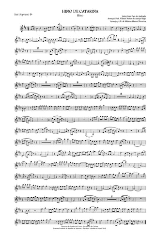&
## 4
2
œ œ œ œ œ œ œ œ œ œœœ
3
œ Œ œ œ œ Œ œ œœœ
3
J
œ ‰ Œ ˙ .œ
J
œ
J
œ .œ
J
œ ‰
œ œ
j
œ œ j
œ
&
## œ œ œ ˙
j
œ ‰ œ œ œ œ œ œ œ œ œ œ ˙ œ ‰ J
œ œ œ œ œ œ œ œ œ œ .œ œ œ œ
Œ ˙ ˙ ‰ j
œ œ œ
&
## j
œ ‰ Œ
2
Œ œ œ œ
œ œ œ ˙ ∑ Œ œ œ œ œ.
Œ œ œ
j
œ ‰ Œ Œ œ> œ œ œ œ œ œ œ œ
&
##
œ œ œ œ œ œ œ ‰ J
œ œ œ œ œ œ œ œ œ
.œ œ J
œ ‰ Œ ˙ ˙ œ œ œ œœ# œ.
Œ ˙ ˙ œ œ
j
œ ‰ Œ
&
## ˙ œ œ œ
J
œ .œ œ Œ œ œ œ œ
œ œ œ œ
j
œ ‰ œ œ œ œ œ œ œ œ œ œ ˙
j
œ ‰ ‰ J
œ œ œ œ œ œ œ œ œ
&
## œ
.œ œ œ œ J
œ ‰
2
‰ J
œ œ œ œ œ.
Œ
3
Œ ‰ J
œ œ œ œ œ œ œ œ œ œ œ œ œ œ œ œ Œ ∑
&
## Œ œ œ œ œ œ œ
J
œ ‰ Œ ∑ Œ œ œ œ œ œ œ ˙ ∑ Œ œ œ œ œ œ œ ˙
3
œ œ
j
œ œ J
œ
&
##
J
œ .œ ‰ J
œ œ œ œ œ œ œ
J
œ œ
J
œ
J
œ œ
J
œ œ œ Œ œ œ œ œ œ œ œ œ
J
œ œ J
œ ˙
‰ J
œ œ œ œ œ œ œ œ œ œ œ œ
œ œ
&
## œ œ œ œ ˙ ∑ Œ œ œ œ œ J
œ ‰ ˙ ˙ ∑ ‰ J
œ œ œ œ œ œ œ œ œ œ œ œ œ œ œ œ œ œ œ œ œ
&
## œ œ œ œ œ œ œ œ œ
J
œ ‰ ˙ ˙
j
œ ‰ œ œ J
œ ‰ Œ
˙ ˙
Œ œ œ œ œ œ œ j
œ ‰ Œ ∑ Œ œ œ
&
## œ œ œ œ J
œ ‰ Œ
2
‰ J
œ œ œ œ œ œ œ œ œ œ œ œ œ œ œ .œ J
œ œ œ œ œ œ
œ œ J
œ
‰ Œ
˙ ˙
&
##
œ
œ œ J
œ ‰ Œ ˙ ˙ Œ œ œ J
œ œ> j
œ .œ œ .œ œ .œ œ .œ œ .œ# œ œ
J
œ ‰ œ œ ˙ .œ
J
œ
J
œ .œ
J
œ ‰ œ œ
&
## œ œ
œ œ œ
J
œ .œ
‰ J
œ œ œ œ œ œ œ œ œ œ œ ˙ œ œ œ œ œ œ œ œ œ œ œ œ œ .œ œ œ
Œ ˙ ˙
&
## j
œ ‰ œ œ J
œ
‰ Œ ˙ ˙ œ ‰
j
œ J
œ ‰ Œ ˙ œ œ œ
J
œ .œ ‰ J
œ œ œ œ œ œ
œ œ œ
J
œ .œ œ
‰ J
œ
&
##
œ œ œ œ œ œ œ œ œ œ
‰ J
œ œ œ œ œ œ œ œ œ œ œ œ œ œ œ Œ ˙ ˙ œ œ œ J
œ ‰ Œ ˙ ˙ ˙
&
## Œ ‰ J
œ œ œ œ œ œ œ œ œ œ œ œ œ œ œ
˙ ˙ Œ œ œ œ œ œ œ
J
œ ‰ Œ
2
œ œ œ œ œ Œ ∑
&
## Œ œ œ ∑
œ œ œ œ œ œ œ œ œ Œ
œ œ
J
œ œ J
œ
J
œ .œ
‰ J
œ œ œ œ œ œ œ
J
œ œ
J
œ J
œ œ
J
œ ˙
&
## œ œ œ œ œ œ œ œ J
œ œ
J
œ ˙
‰ J
œ œ œ œ œ œ œ œ œ œ œ œ œ œ œ
Œ ˙ œ œ œ œ œ œ œ œœ œœœ
J
œ ‰ Œ
Governo do Estado do Ceará - Secretaria da Cultura
Sistema Estadual de Bandas de Músicas - Partitura Editada em Abril/2010
HINO DE CATARINA
Letra: Iran Paes de Andrade
Arranjo: Prof. Vilmar Nunes de Araújo Rêgo
Sax-Soprano Bb
Hino
Arranjo p /B. de Música:Manoel Ferreira
 