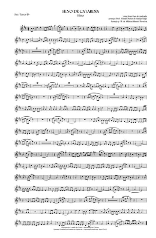 &
## 4
2 œ œ œ œ œ œ œ œ œ œœœ
3
œ Œ œ œ œ Œ œ œœœ
3
J
œ ‰ Œ ˙ .œ
J
œ
J
œ .œ
J
œ ‰
œ œ
j
œ œ j
œ
&
## œ œ œ ˙
j
œ ‰ œ œ œ œ œ œ œ œ œ œ ˙ œ ‰ j
œ œ œ œ œ œ œ œ œ œ .œ œ œ œ Œ ˙ ˙ ‰ j
œ œ œ
&
##
J
œ ‰ Œ
2
Œ œ œ œ
œ œ œ ˙ ∑ Œ œ œ œ œ.
Œ œ œ
j
œ ‰ Œ Œ œ
>
œ œ œ œ œ œ œ œ œ œ œ œ
&
## œ œ œ ‰ j
œ œ œ œ œ œ œ œ œ .œ œ J
œ ‰ Œ ˙ ˙ œ œ œ œ œ.
Œ ˙ ˙ œ œ
j
œ ‰ Œ ˙
&
## œ œ œ
J
œ .œ œ Œ œ œ œ œ
œ œ œ œ
j
œ ‰ œ œ œ œ œ œ œ œ œ œ ˙
j
œ ‰ ‰ j
œ œ œ œ œ œ œ œ œ œ .œ œ
&
## œ œ J
œ ‰
2
‰ J
œ œ œ œ œ.
Œ
3
Œ ‰ j
œ œ œ œ œ œ œ œ œ œ œ
œ œ œ œ œ Œ ∑ Œ œ œ
&
## œ œ œ œ
J
œ ‰ Œ ∑ Œ œ œ œ œ œ œ ˙ ∑ Œ œ œ œ œ œ œ ˙
3
œ œ
j
œ œ J
œ
J
œ .œ
&
## ‰ j
œ œ œ œ œ œ œ j
œ œ
j
œ
j
œ œ
j
œ œ œ Œ œ œ œ œ œ œ œ œ
j
œ œ J
œ ˙ ‰ j
œ œ œ œ œ œ œ œ œ œ œ œ œ œ
&
## œ œ œ œ ˙ ∑ Œ œ œ œ œ J
œ ‰ ˙ ˙ ∑ ‰ j
œ œ œ œ œ œ œ œ œ œ œ œ œ œ œ œ œ œ œ œ œ
&
##
œ œ œ œ œ œ œ œ œ
J
œ ‰ ˙ ˙
j
œ ‰ œ œ J
œ ‰ Œ ˙ ˙ Œ œ œ œ œ œ œ
J
œ ‰ Œ ∑ Œ œ œ
&
## œ œ œ œ J
œ ‰ Œ
2
‰ j
œ œ œ œ œ œ œ œ œ œ œ œ œ œ œ .œ
j
œ œ œ œ œ œ œ œ J
œ
‰ Œ ˙ ˙
&
## œ œ œ J
œ ‰ Œ ˙ ˙ Œ œ œ J
œ œ> j
œ .œ œ .œ œ .œ œ .œ œ .œ# œ œ
J
œ ‰ œ œ ˙ .œ
J
œ
J
œ .œ
J
œ ‰ œ œ
&
## œ œ
œ œ œ
J
œ .œ ‰ j
œ œ œ œ œ œ œ œ œ œ œ ˙ œ œ œ œ œ œ œ œ œ œ œ œ œ .œ œ œ Œ ˙ ˙
&
## j
œ ‰ œ œ J
œ
‰ Œ ˙ ˙ œ ‰
j
œ J
œ ‰ Œ ˙ œ œ œ
J
œ .œ ‰ j
œ œ œ œ œ œ
œ œ œ
J
œ .œ œ ‰
j
œ
&
## œ œ œ œ œ œ œ œ œ œ ‰ j
œ œ œ œ œ œ œ œ œ œ œ œ œ
œ œ Œ ˙ ˙ œ œ œ J
œ ‰ Œ ˙ ˙ ˙
&
## Œ ‰ j
œ œ œ œ œ œ œ œ œ œ œ œ œ œ œ
˙ ˙ Œ œ œ œ œ œ œ
J
œ ‰ Œ
2
œ œ œ œ œ Œ ∑
&
## Œ œ œ ∑ œ œ œ œ œ œ œ œ œ
Œ œ œ
J
œ œ J
œ
J
œ .œ ‰
j
œ œ œ œ œ œ œ j
œ œ
j
œ
j
œ œ
j
œ ˙
&
##
œ œ œ œ œ œ œ œ
j
œ œ
j
œ ˙ ‰ j
œ œ œ œ œ œ œ œ œ œ œ œ
œ œ œ
Œ ˙ œ œ
œ œ œ œ
œ œœ œœœ
j
œ ‰ Œ
Governo do Estado do Ceará - Secretaria da Cultura
Sistema Estadual de Bandas de Músicas - Partitura Editada em Abril/2010
HINO DE CATARINA
Letra: Iran Paes de Andrade
Arranjo: Prof. Vilmar Nunes de Araújo Rêgo
Sax-Tenor Bb
Hino
Arranjo p /B. de Música:Manoel Ferreira
 